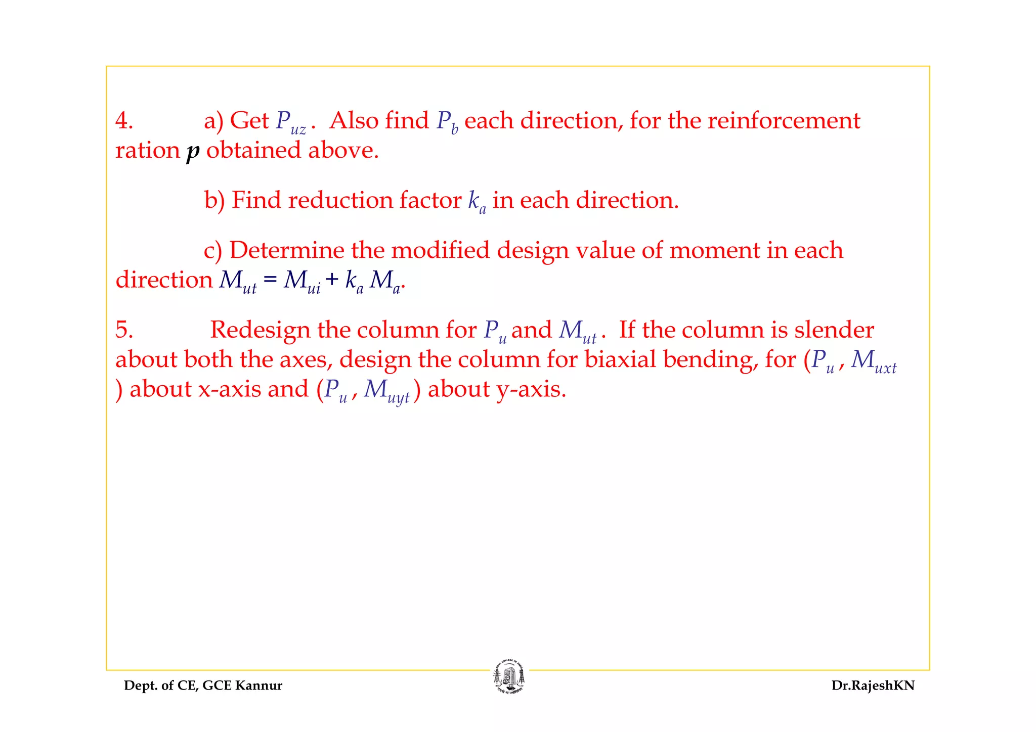 Dept. of CE, GCE Kannur Dr.RajeshKN
4. a) Get Puz . Also find Pb each direction, for the reinforcement
ration p obtained above.
b) Find reduction factor ka in each direction.
c) Determine the modified design value of moment in each
direction Mut = Mui + ka Ma.
5. Redesign the column for Pu and Mut . If the column is slender
about both the axes, design the column for biaxial bending, for (Pu , Muxt
) about x-axis and (Pu , Muyt ) about y-axis.
 