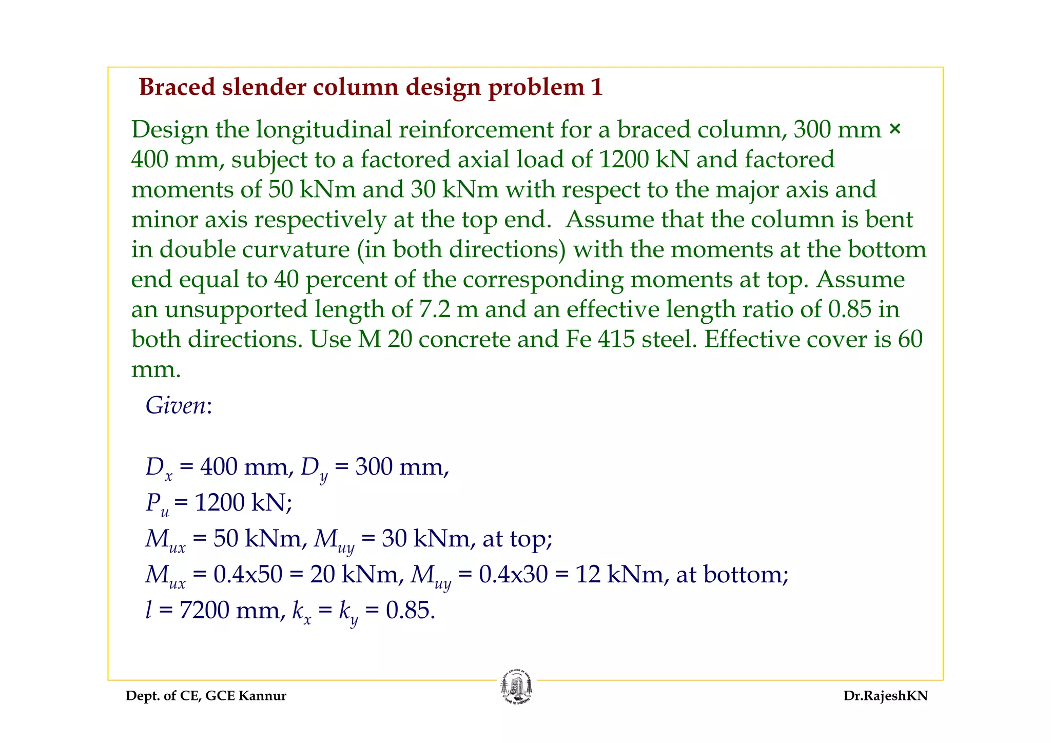 Dept. of CE, GCE Kannur Dr.RajeshKN
Design the longitudinal reinforcement for a braced column, 300 mm ×
400 mm, subject to a factored axial load of 1200 kN and factored
moments of 50 kNm and 30 kNm with respect to the major axis and
minor axis respectively at the top end. Assume that the column is bent
in double curvature (in both directions) with the moments at the bottom
end equal to 40 percent of the corresponding moments at top. Assume
an unsupported length of 7.2 m and an effective length ratio of 0.85 in
both directions. Use M 20 concrete and Fe 415 steel. Effective cover is 60
mm.
Dx = 400 mm, Dy = 300 mm,
Pu = 1200 kN;
Mux = 50 kNm, Muy = 30 kNm, at top;
Mux = 0.4x50 = 20 kNm, Muy = 0.4x30 = 12 kNm, at bottom;
l = 7200 mm, kx = ky = 0.85.
Given:
Braced slender column design problem 1
 