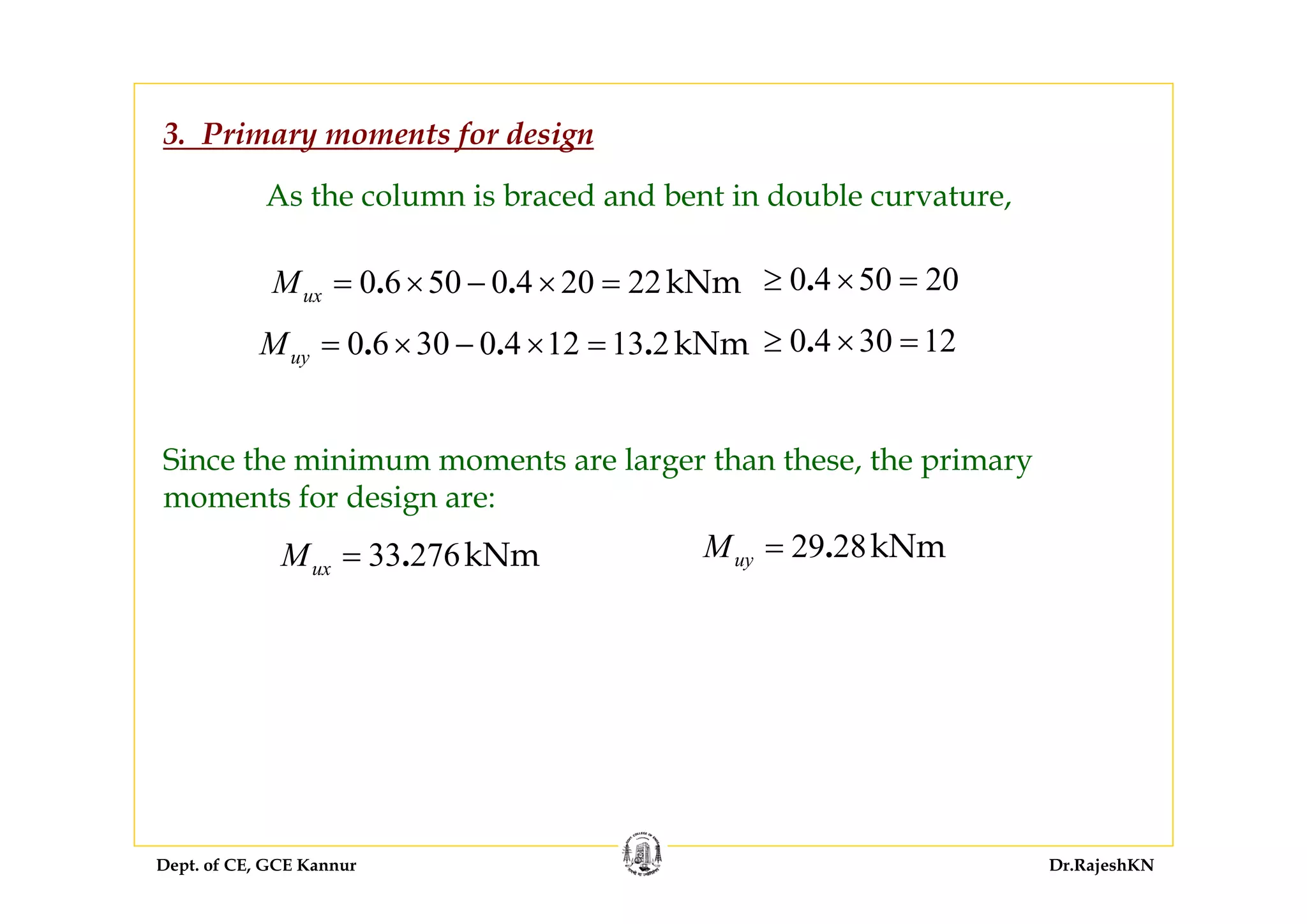 Dept. of CE, GCE Kannur Dr.RajeshKN
3. Primary moments for design
As the column is braced and bent in double curvature,
0 6 50 0 4 20 22kNm. .uxM = × − × = 0 4 50 20.≥ × =
0 6 30 0 4 12 13 2kNm. . .uyM = × − × = 0 4 30 12.≥ × =
Since the minimum moments are larger than these, the primary
moments for design are:
33 276kNm.uxM = 29 28kNm.uyM =
 