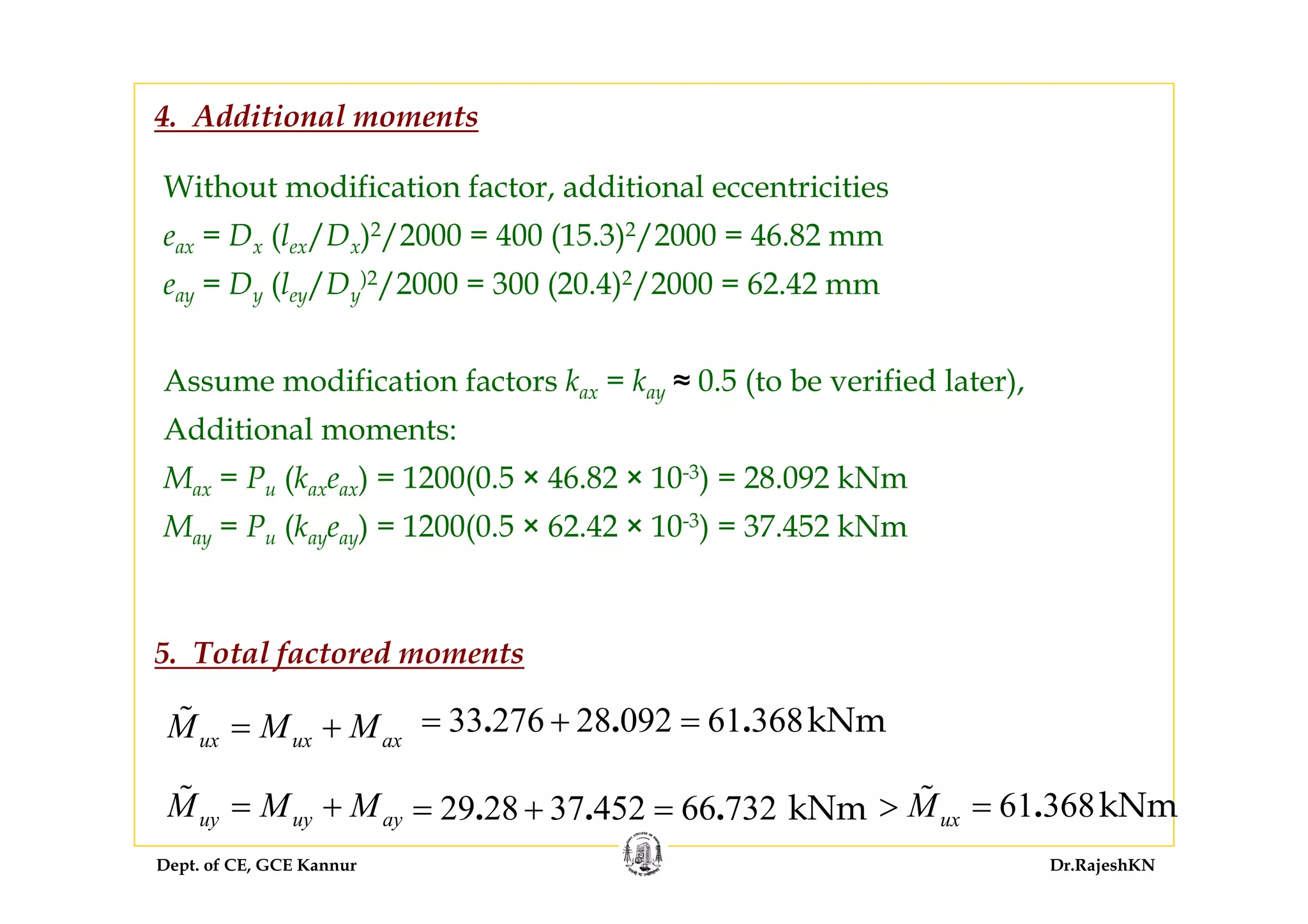 Dept. of CE, GCE Kannur Dr.RajeshKN
Without modification factor, additional eccentricities
eax = Dx (lex/Dx)2/2000 = 400 (15.3)2/2000 = 46.82 mm
eay = Dy (ley/Dy
)2/2000 = 300 (20.4)2/2000 = 62.42 mm
Assume modification factors kax = kay ≈ 0.5 (to be verified later),
Additional moments:
Max = Pu (kaxeax) = 1200(0.5 × 46.82 × 10-3) = 28.092 kNm
May = Pu (kayeay) = 1200(0.5 × 62.42 × 10-3) = 37.452 kNm
4. Additional moments
ux ux axM M M= + 33 276 28 092 61 368kNm. . .= + =
uy uy ayM M M= + 29 28 37 452 66 732 kNm. . .= + = 61 368kNm.uxM> =
5. Total factored moments
 