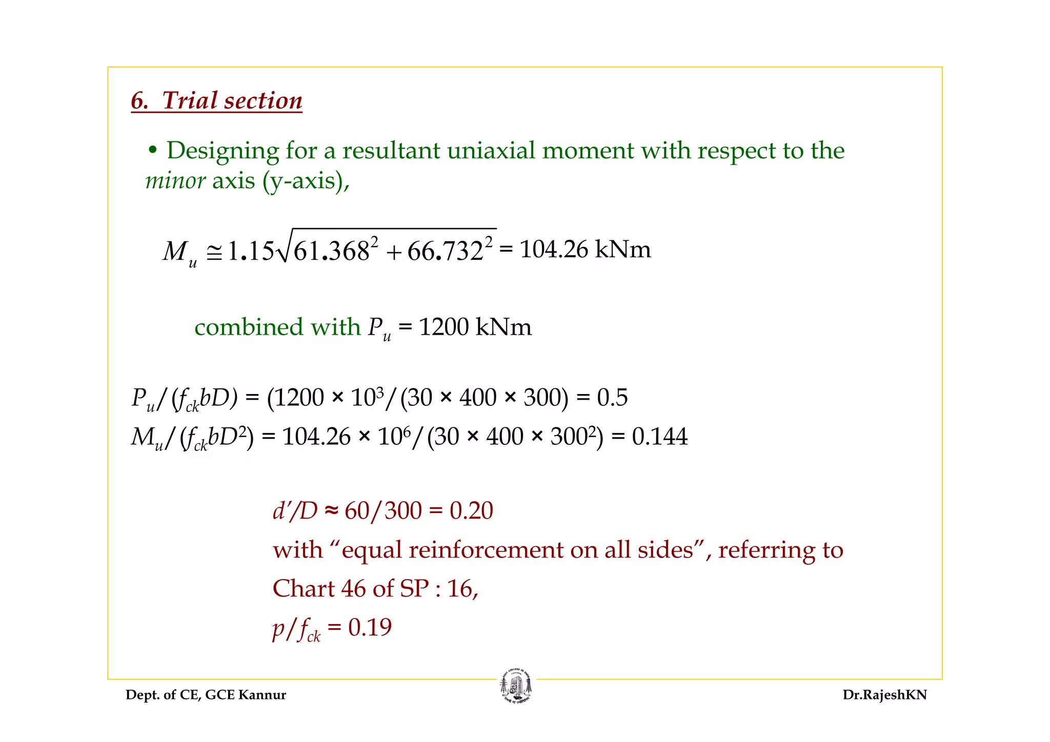 Dept. of CE, GCE Kannur Dr.RajeshKN
• Designing for a resultant uniaxial moment with respect to the
minor axis (y-axis),
2 2
1 15 61 368 66 732. . .uM ≅ + = 104.26 kNm
6. Trial section
combined with Pu = 1200 kNm
Pu/(fckbD) = (1200 × 103/(30 × 400 × 300) = 0.5
Mu/(fckbD2) = 104.26 × 106/(30 × 400 × 3002) = 0.144
d’/D ≈ 60/300 = 0.20
with “equal reinforcement on all sides”, referring to
Chart 46 of SP : 16,
p/fck = 0.19
 