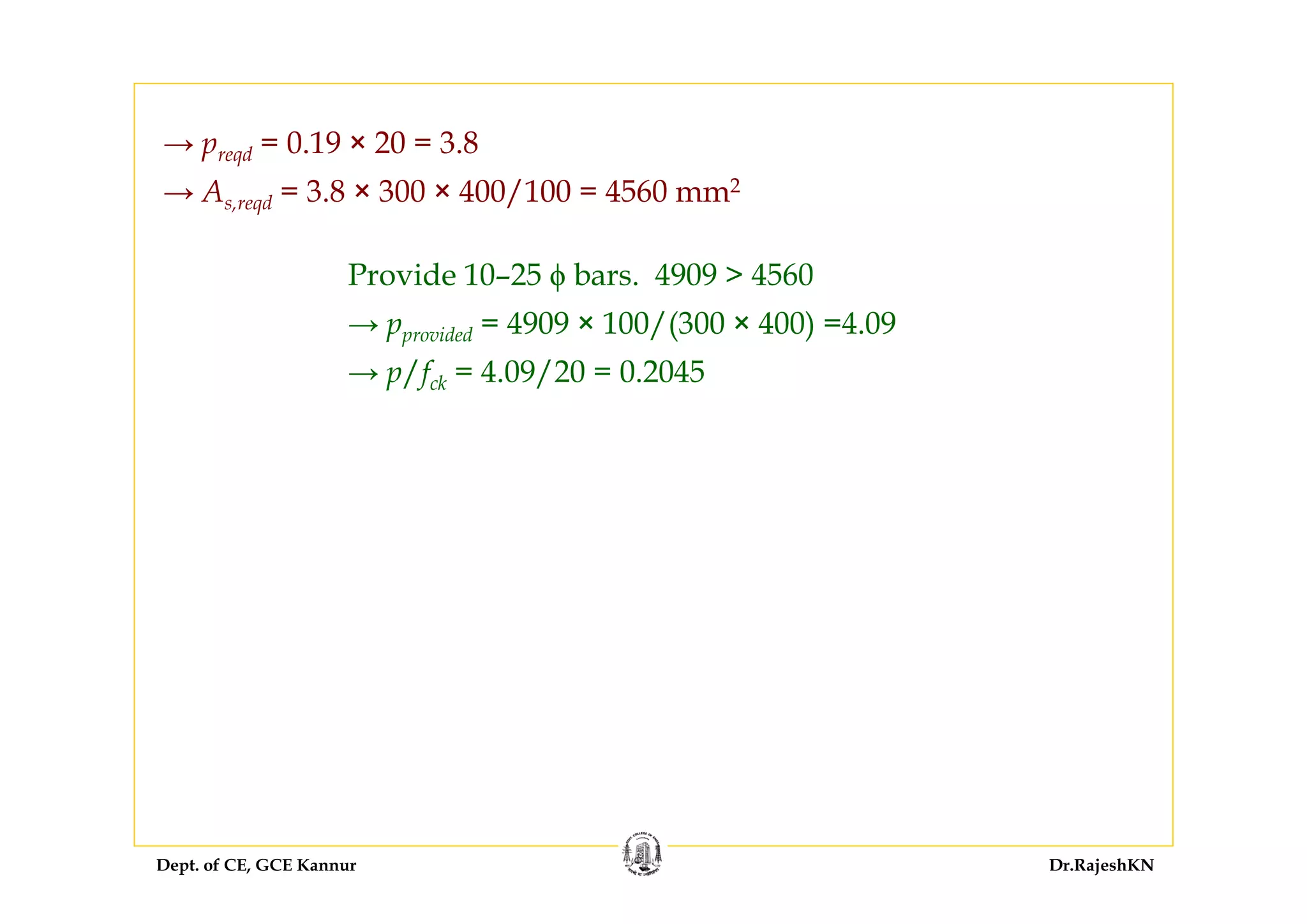 Dept. of CE, GCE Kannur Dr.RajeshKN
→ preqd = 0.19 × 20 = 3.8
→ As,reqd = 3.8 × 300 × 400/100 = 4560 mm2
Provide 10–25 ϕ bars. 4909 > 4560
→ pprovided = 4909 × 100/(300 × 400) =4.09
→ p/fck = 4.09/20 = 0.2045
 
