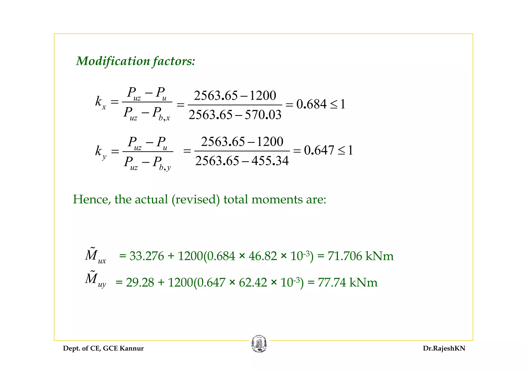 Dept. of CE, GCE Kannur Dr.RajeshKN
Modification factors:
,
uz u
x
uz b x
P P
k
P P
−
=
−
2563 65 1200
0 684 1
2563 65 570 03
.
.
. .
−
= = ≤
−
,
uz u
y
uz b y
P P
k
P P
−
=
−
Hence, the actual (revised) total moments are:
= 33.276 + 1200(0.684 × 46.82 × 10-3) = 71.706 kNm
= 29.28 + 1200(0.647 × 62.42 × 10-3) = 77.74 kNm
ux
uy
M
M
2563 65 1200
0 647 1
2563 65 455 34
.
.
. .
−
= = ≤
−
 
