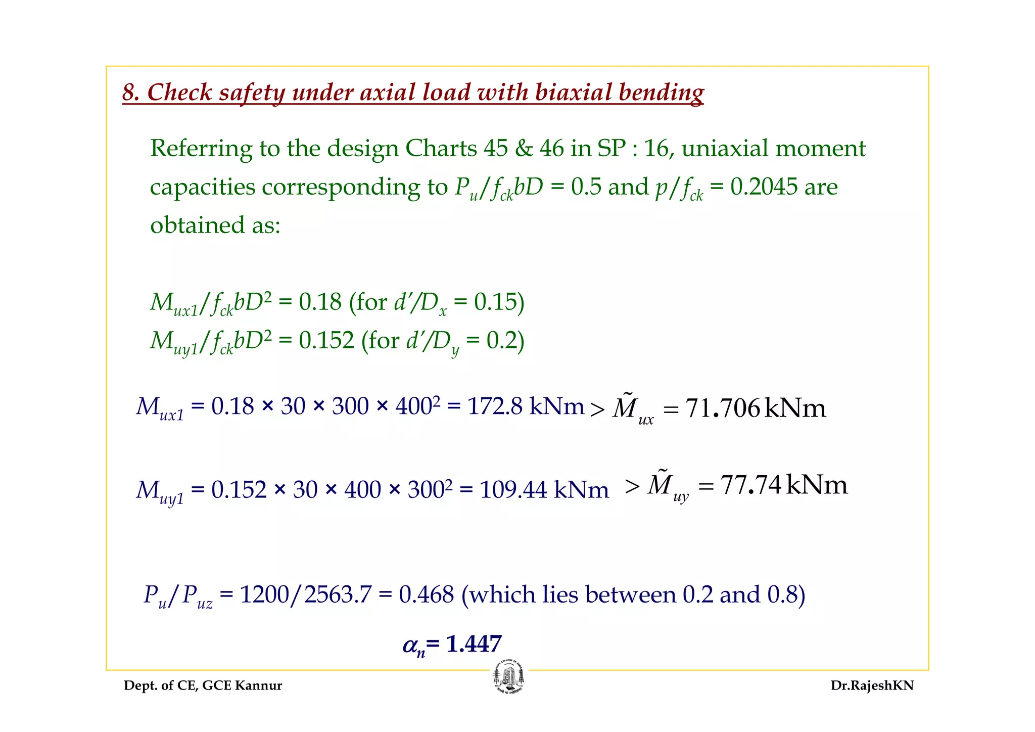 Dept. of CE, GCE Kannur Dr.RajeshKN
Referring to the design Charts 45 & 46 in SP : 16, uniaxial moment
capacities corresponding to Pu/fckbD = 0.5 and p/fck = 0.2045 are
obtained as:
Mux1/fckbD2 = 0.18 (for d’/Dx = 0.15)
Muy1/fckbD2 = 0.152 (for d’/Dy = 0.2)
8. Check safety under axial load with biaxial bending
Mux1 = 0.18 × 30 × 300 × 4002 = 172.8 kNm
77 74kNm.uyM> =Muy1 = 0.152 × 30 × 400 × 3002 = 109.44 kNm
Pu/Puz = 1200/2563.7 = 0.468 (which lies between 0.2 and 0.8)
αn= 1.447
71 706kNm.uxM> =
 