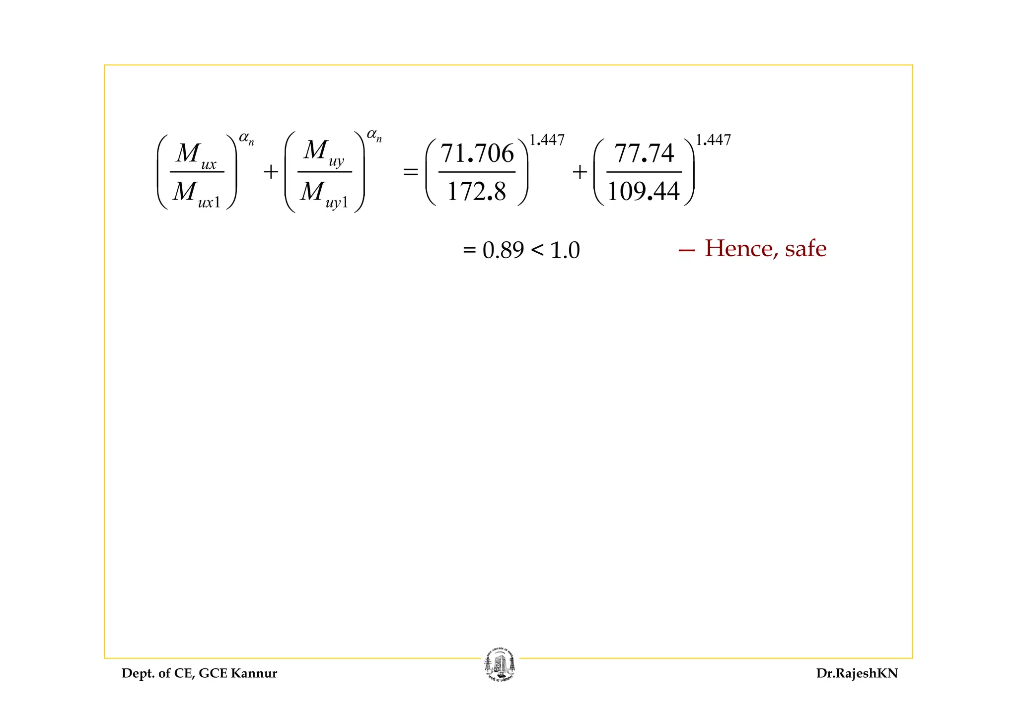 Dept. of CE, GCE Kannur Dr.RajeshKN
1 1
nn
uyux
ux uy
MM
M M
αα
⎛ ⎞⎛ ⎞
+ ⎜ ⎟⎜ ⎟ ⎜ ⎟
⎝ ⎠ ⎝ ⎠
1 447 1 447
71 706 77 74
172 8 109 44
. .
. .
. .
⎛ ⎞ ⎛ ⎞
= +⎜ ⎟ ⎜ ⎟
⎝ ⎠ ⎝ ⎠
= 0.89 < 1.0 — Hence, safe
 