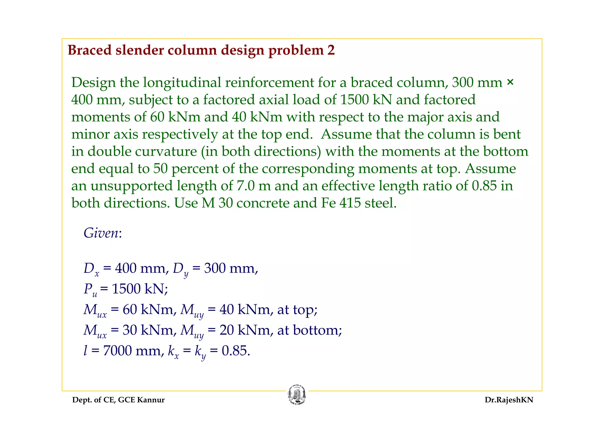 Dept. of CE, GCE Kannur Dr.RajeshKN
Design the longitudinal reinforcement for a braced column, 300 mm ×
400 mm, subject to a factored axial load of 1500 kN and factored
moments of 60 kNm and 40 kNm with respect to the major axis and
minor axis respectively at the top end. Assume that the column is bent
in double curvature (in both directions) with the moments at the bottom
end equal to 50 percent of the corresponding moments at top. Assume
an unsupported length of 7.0 m and an effective length ratio of 0.85 in
both directions. Use M 30 concrete and Fe 415 steel.
Dx = 400 mm, Dy = 300 mm,
Pu = 1500 kN;
Mux = 60 kNm, Muy = 40 kNm, at top;
Mux = 30 kNm, Muy = 20 kNm, at bottom;
l = 7000 mm, kx = ky = 0.85.
Given:
Braced slender column design problem 2
 