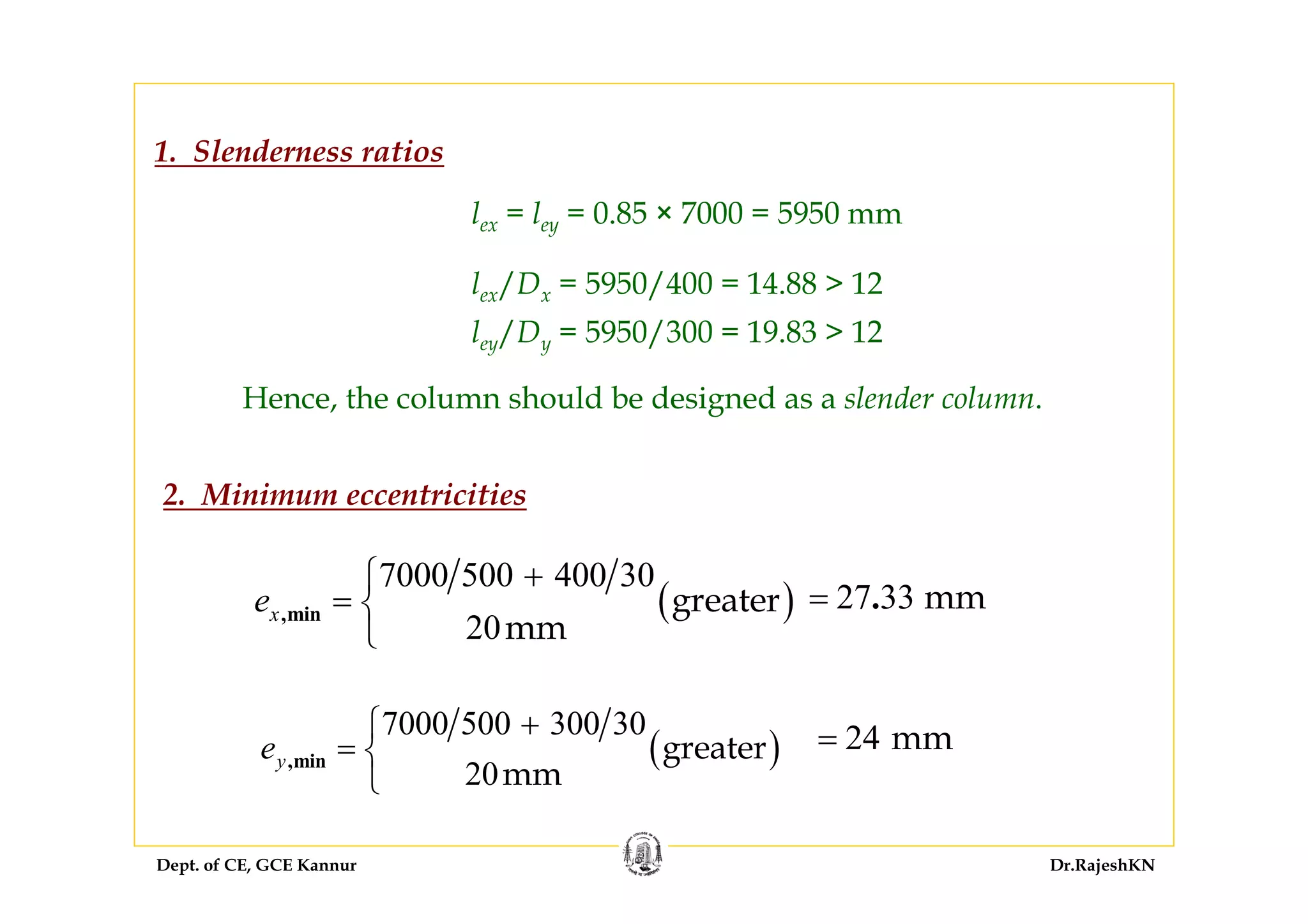 Dept. of CE, GCE Kannur Dr.RajeshKN
1. Slenderness ratios
lex = ley = 0.85 × 7000 = 5950 mm
lex/Dx = 5950/400 = 14.88 > 12
ley/Dy = 5950/300 = 19.83 > 12
Hence, the column should be designed as a slender column.
2. Minimum eccentricities
( )
7000 500 300 30
20
greater
mm
,minye
+⎧
= ⎨
⎩
( )
7000 500 400 30
20
greater
mm
,minxe
+⎧
= ⎨
⎩
27 33 mm.=
24 mm=
 