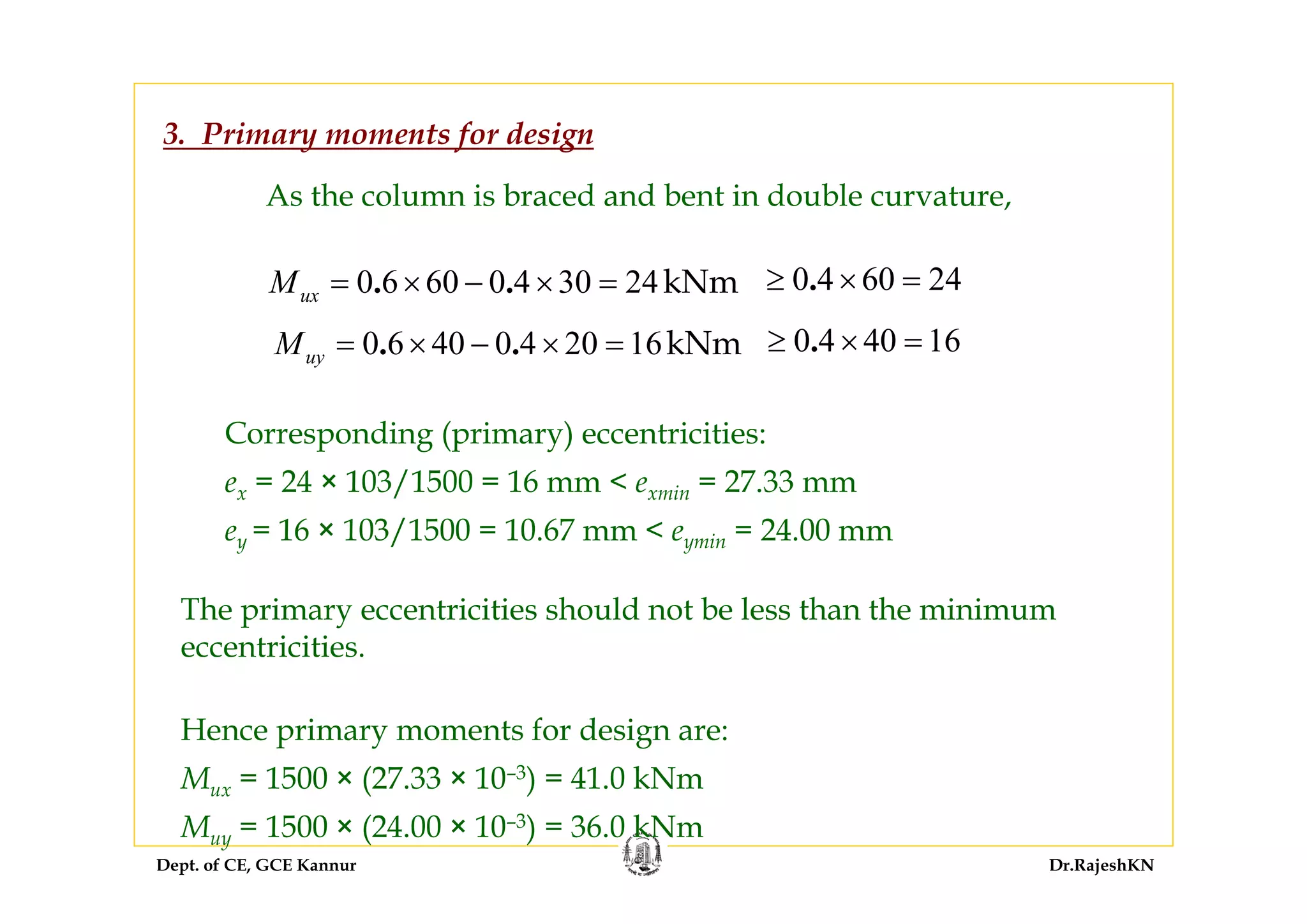 Dept. of CE, GCE Kannur Dr.RajeshKN
3. Primary moments for design
As the column is braced and bent in double curvature,
0 6 60 0 4 30 24kNm. .uxM = × − × = 0 4 60 24.≥ × =
0 6 40 0 4 20 16kNm. .uyM = × − × = 0 4 40 16.≥ × =
Corresponding (primary) eccentricities:
ex = 24 × 103/1500 = 16 mm < exmin = 27.33 mm
ey = 16 × 103/1500 = 10.67 mm < eymin = 24.00 mm
The primary eccentricities should not be less than the minimum
eccentricities.
Hence primary moments for design are:
Mux = 1500 × (27.33 × 10–3) = 41.0 kNm
Muy = 1500 × (24.00 × 10–3) = 36.0 kNm
 