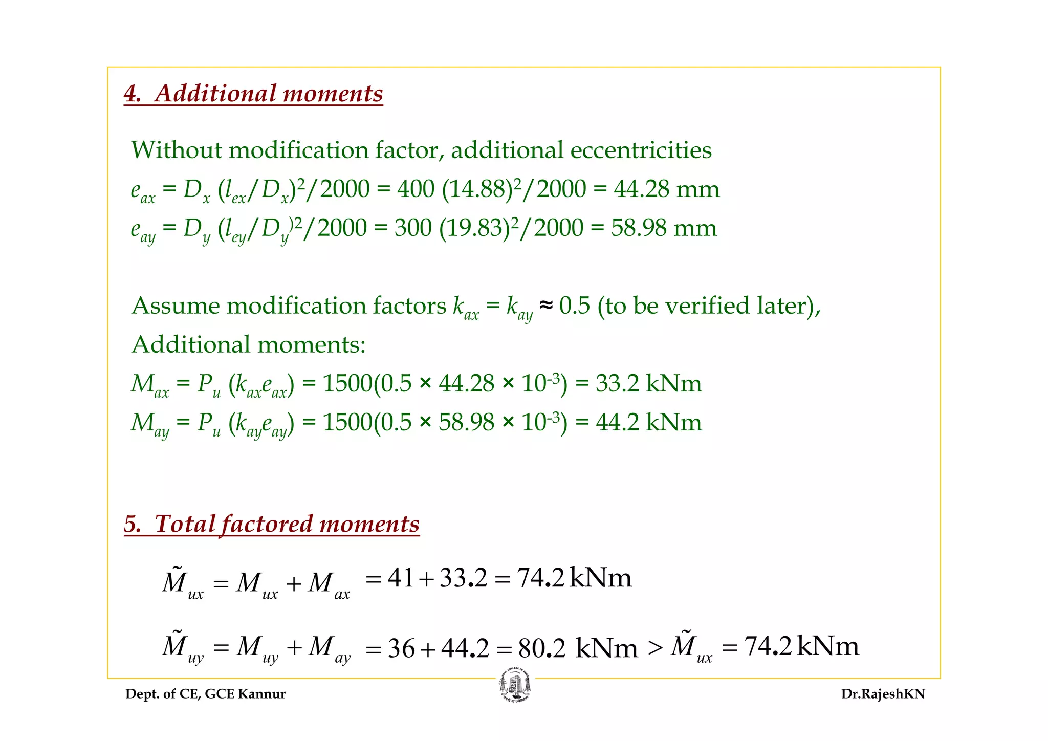 Dept. of CE, GCE Kannur Dr.RajeshKN
Without modification factor, additional eccentricities
eax = Dx (lex/Dx)2/2000 = 400 (14.88)2/2000 = 44.28 mm
eay = Dy (ley/Dy
)2/2000 = 300 (19.83)2/2000 = 58.98 mm
Assume modification factors kax = kay ≈ 0.5 (to be verified later),
Additional moments:
Max = Pu (kaxeax) = 1500(0.5 × 44.28 × 10-3) = 33.2 kNm
May = Pu (kayeay) = 1500(0.5 × 58.98 × 10-3) = 44.2 kNm
4. Additional moments
ux ux axM M M= + 41 33 2 74 2kNm. .= + =
uy uy ayM M M= + 36 44 2 80 2 kNm. .= + = 74 2kNm.uxM> =
5. Total factored moments
 