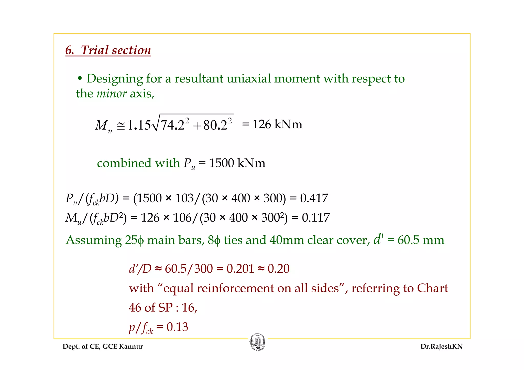 Dept. of CE, GCE Kannur Dr.RajeshKN
• Designing for a resultant uniaxial moment with respect to
the minor axis,
2 2
1 15 74 2 80 2. . .uM ≅ + = 126 kNm
6. Trial section
combined with Pu = 1500 kNm
Pu/(fckbD) = (1500 × 103/(30 × 400 × 300) = 0.417
Mu/(fckbD2) = 126 × 106/(30 × 400 × 3002) = 0.117
Assuming 25ϕ main bars, 8ϕ ties and 40mm clear cover, d' = 60.5 mm
d’/D ≈ 60.5/300 = 0.201 ≈ 0.20
with “equal reinforcement on all sides”, referring to Chart
46 of SP : 16,
p/fck = 0.13
 