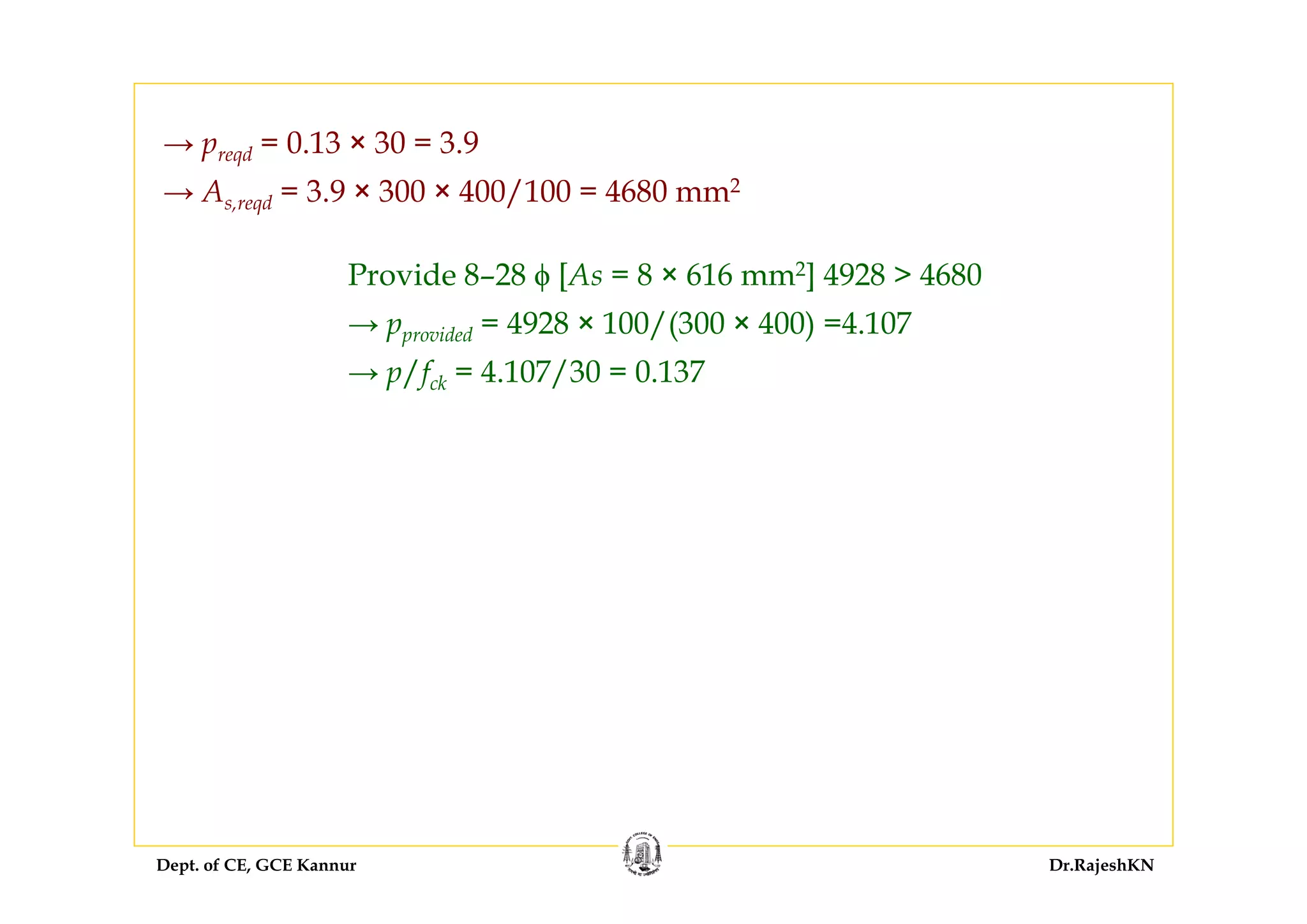 Dept. of CE, GCE Kannur Dr.RajeshKN
→ preqd = 0.13 × 30 = 3.9
→ As,reqd = 3.9 × 300 × 400/100 = 4680 mm2
Provide 8–28 ϕ [As = 8 × 616 mm2] 4928 > 4680
→ pprovided = 4928 × 100/(300 × 400) =4.107
→ p/fck = 4.107/30 = 0.137
 