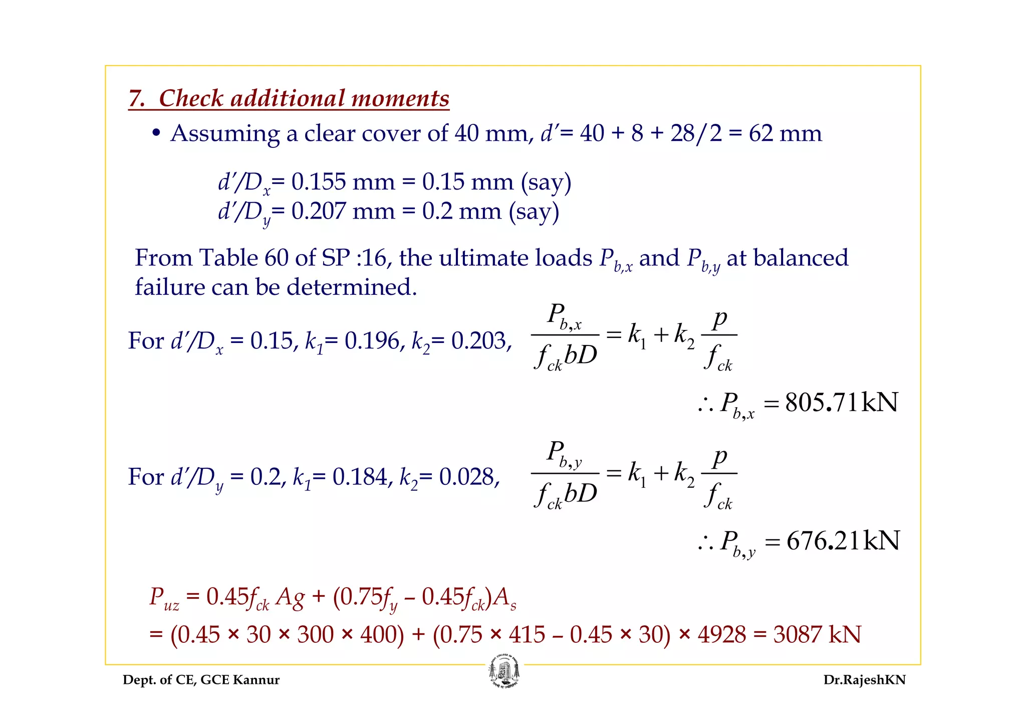Dept. of CE, GCE Kannur Dr.RajeshKN
From Table 60 of SP :16, the ultimate loads Pb,x and Pb,y at balanced
failure can be determined.
7. Check additional moments
For d’/Dx = 0.15, k1= 0.196, k2= 0.203, 1 2
,b x
ck ck
P p
k k
f bD f
= +
805 71kN, .b xP∴ =
For d’/Dy = 0.2, k1= 0.184, k2= 0.028, 1 2
,b y
ck ck
P p
k k
f bD f
= +
676 21kN, .b yP∴ =
d’/Dx= 0.155 mm = 0.15 mm (say)
d’/Dy= 0.207 mm = 0.2 mm (say)
• Assuming a clear cover of 40 mm, d’= 40 + 8 + 28/2 = 62 mm
Puz = 0.45fck Ag + (0.75fy – 0.45fck)As
= (0.45 × 30 × 300 × 400) + (0.75 × 415 – 0.45 × 30) × 4928 = 3087 kN
 