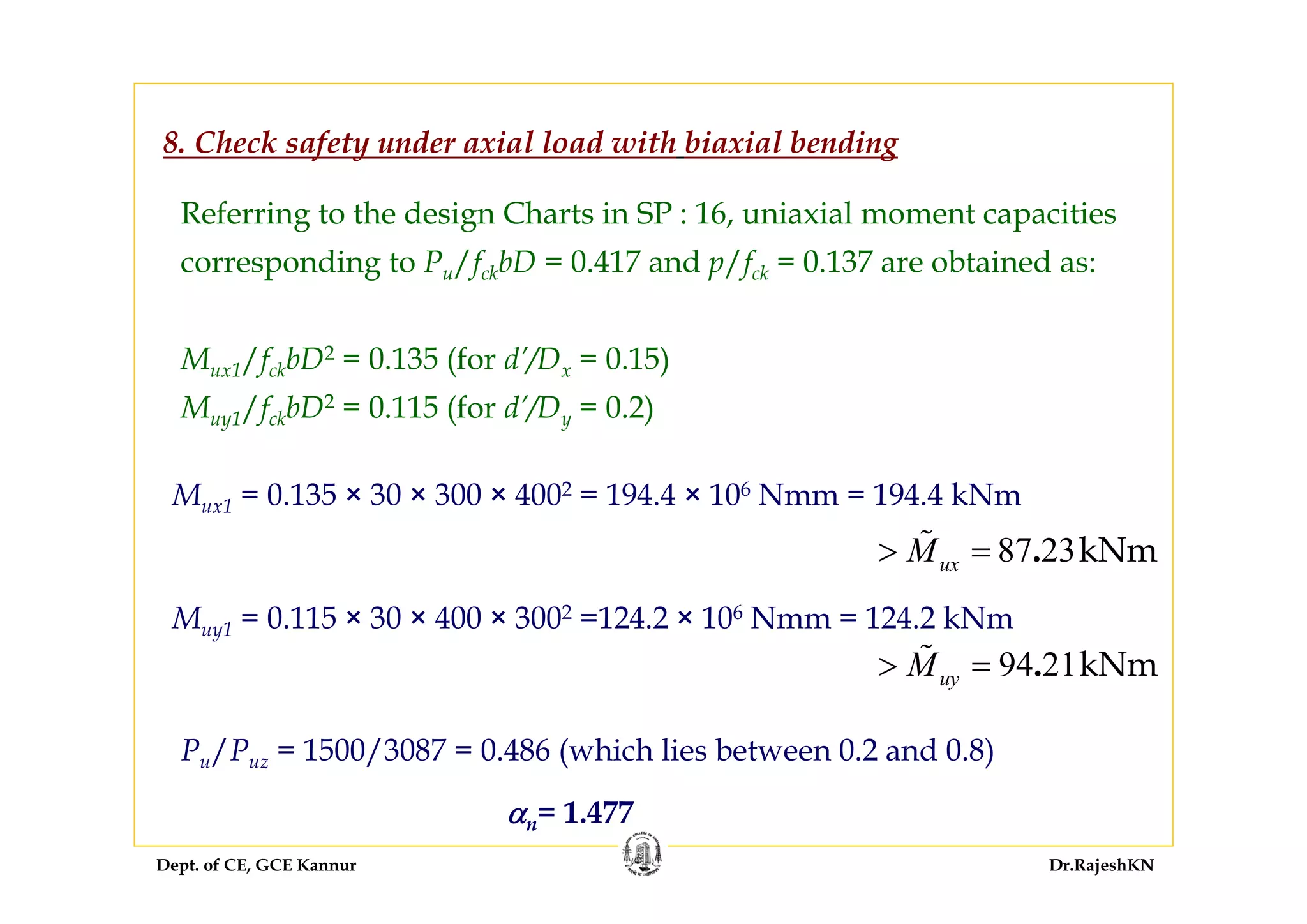 Dept. of CE, GCE Kannur Dr.RajeshKN
Referring to the design Charts in SP : 16, uniaxial moment capacities
corresponding to Pu/fckbD = 0.417 and p/fck = 0.137 are obtained as:
Mux1/fckbD2 = 0.135 (for d’/Dx = 0.15)
Muy1/fckbD2 = 0.115 (for d’/Dy = 0.2)
8. Check safety under axial load with biaxial bending
Mux1 = 0.135 × 30 × 300 × 4002 = 194.4 × 106 Nmm = 194.4 kNm
94 21kNm.uyM> =
Muy1 = 0.115 × 30 × 400 × 3002 =124.2 × 106 Nmm = 124.2 kNm
Pu/Puz = 1500/3087 = 0.486 (which lies between 0.2 and 0.8)
αn= 1.477
87 23kNm.uxM> =
 