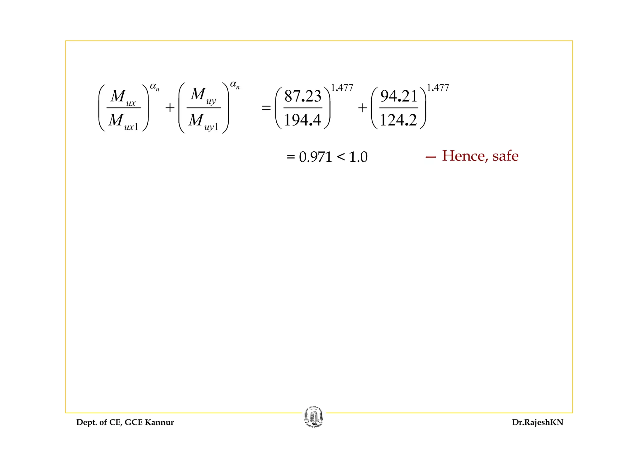 Dept. of CE, GCE Kannur Dr.RajeshKN
1 1
nn
uyux
ux uy
MM
M M
αα
⎛ ⎞⎛ ⎞
+ ⎜ ⎟⎜ ⎟ ⎜ ⎟
⎝ ⎠ ⎝ ⎠
1 477 1 477
87 23 94 21
194 4 124 2
. .
. .
. .
⎛ ⎞ ⎛ ⎞
= +⎜ ⎟ ⎜ ⎟
⎝ ⎠ ⎝ ⎠
= 0.971 < 1.0 — Hence, safe
 