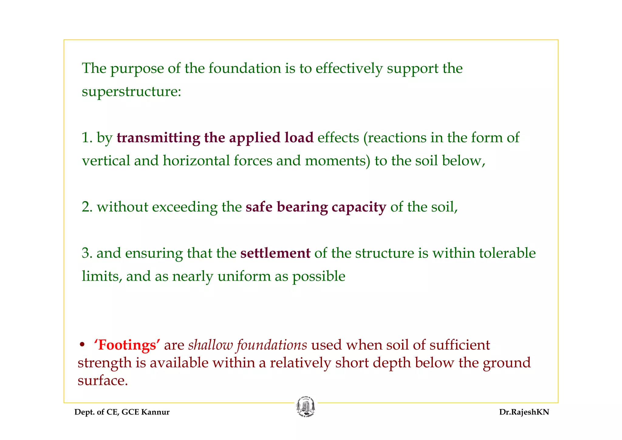 Dept. of CE, GCE Kannur Dr.RajeshKN
The purpose of the foundation is to effectively support the
superstructure:
1. by transmitting the applied load effects (reactions in the form of
vertical and horizontal forces and moments) to the soil below,
2. without exceeding the safe bearing capacity of the soil,
3. and ensuring that the settlement of the structure is within tolerable
limits, and as nearly uniform as possible
• ‘Footings’ are shallow foundations used when soil of sufficient
strength is available within a relatively short depth below the ground
surface.
 
