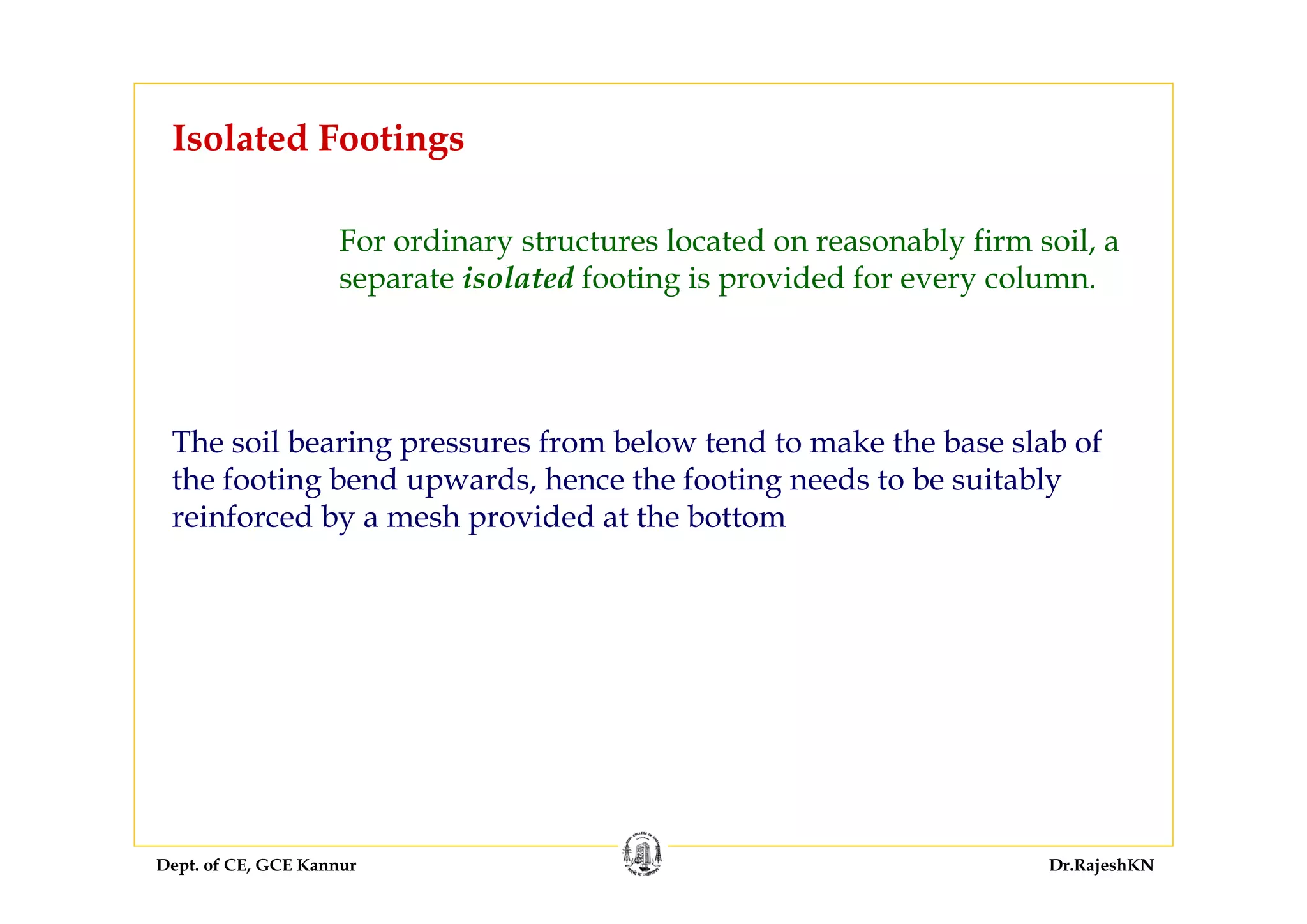 Dept. of CE, GCE Kannur Dr.RajeshKN
Isolated Footings
For ordinary structures located on reasonably firm soil, a
separate isolated footing is provided for every column.
The soil bearing pressures from below tend to make the base slab of
the footing bend upwards, hence the footing needs to be suitably
reinforced by a mesh provided at the bottom
 