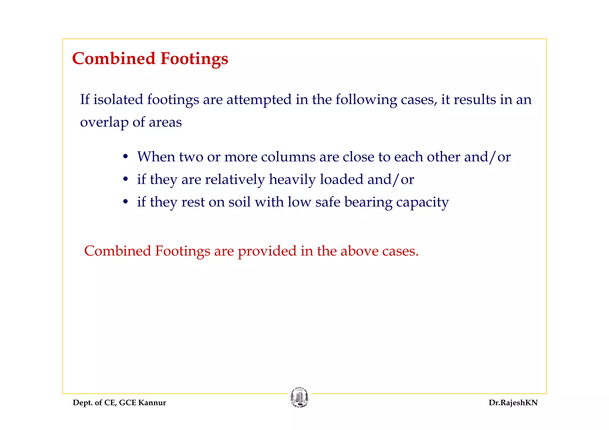 Dept. of CE, GCE Kannur Dr.RajeshKN
Combined Footings
• When two or more columns are close to each other and/or
• if they are relatively heavily loaded and/or
• if they rest on soil with low safe bearing capacity
If isolated footings are attempted in the following cases, it results in an
overlap of areas
Combined Footings are provided in the above cases.
 