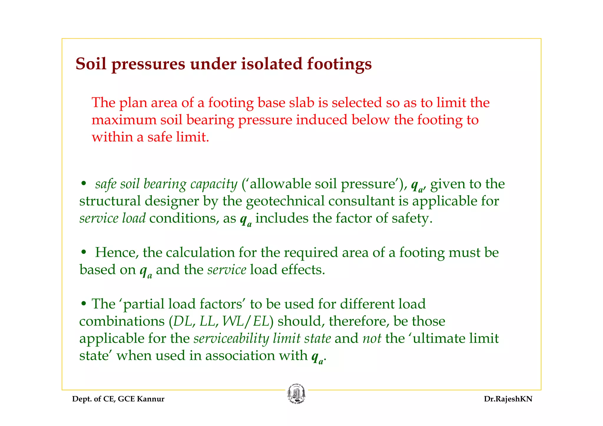 Dept. of CE, GCE Kannur Dr.RajeshKN
Soil pressures under isolated footings
The plan area of a footing base slab is selected so as to limit the
maximum soil bearing pressure induced below the footing to
within a safe limit.
• safe soil bearing capacity (‘allowable soil pressure’), qa, given to the
structural designer by the geotechnical consultant is applicable for
service load conditions, as qa includes the factor of safety.
• Hence, the calculation for the required area of a footing must be
based on qa and the service load effects.
• The ‘partial load factors’ to be used for different load
combinations (DL, LL, WL/EL) should, therefore, be those
applicable for the serviceability limit state and not the ‘ultimate limit
state’ when used in association with qa.
 