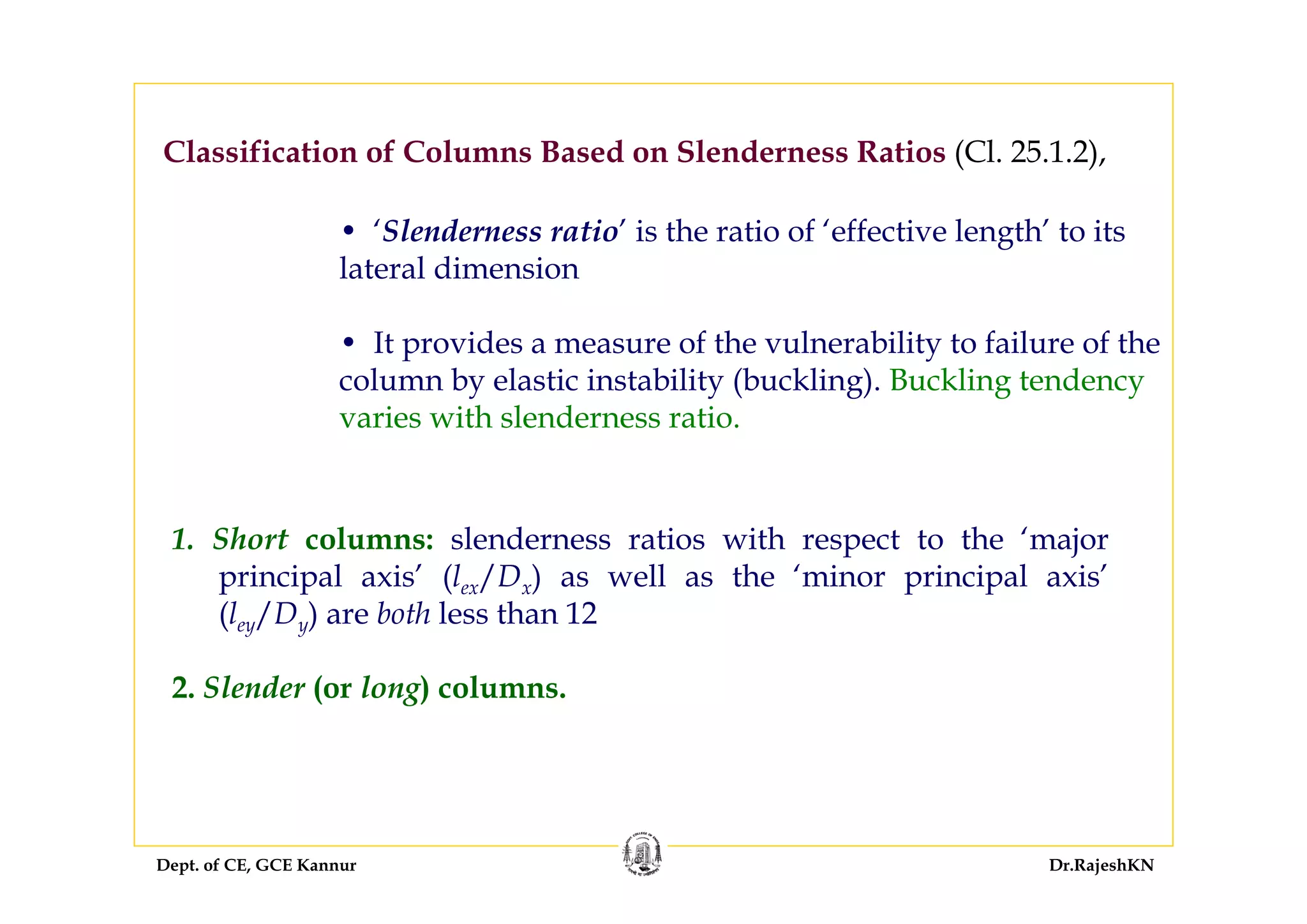 Dept. of CE, GCE Kannur Dr.RajeshKN
1. Short columns: slenderness ratios with respect to the ‘major
principal axis’ (lex/Dx) as well as the ‘minor principal axis’
(ley/Dy) are both less than 12
2. Slender (or long) columns.
Classification of Columns Based on Slenderness Ratios (Cl. 25.1.2),
• ‘Slenderness ratio’ is the ratio of ‘effective length’ to its
lateral dimension
• It provides a measure of the vulnerability to failure of the
column by elastic instability (buckling). Buckling tendency
varies with slenderness ratio.
 