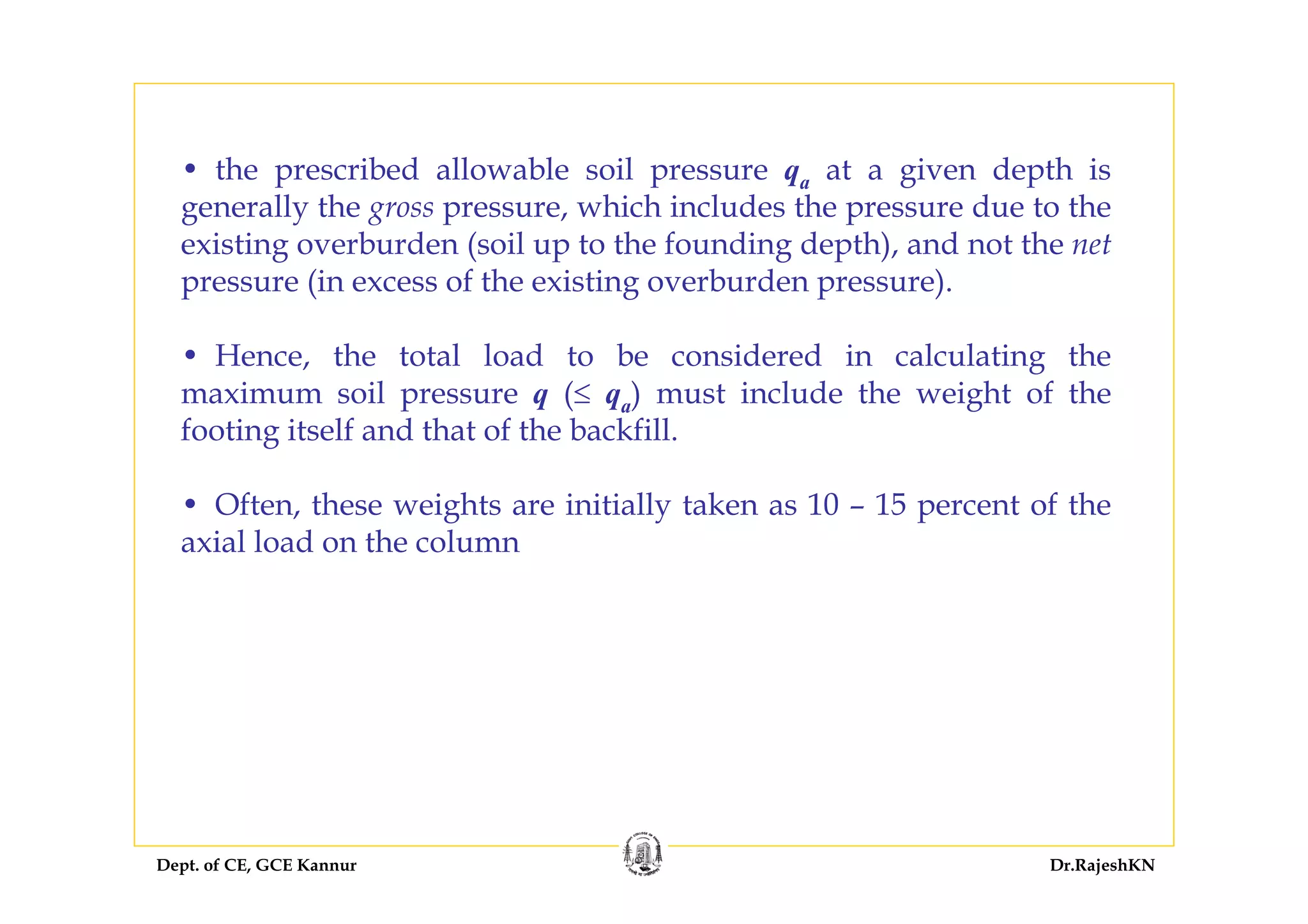 Dept. of CE, GCE Kannur Dr.RajeshKN
• the prescribed allowable soil pressure qa at a given depth is
generally the gross pressure, which includes the pressure due to the
existing overburden (soil up to the founding depth), and not the net
pressure (in excess of the existing overburden pressure).
• Hence, the total load to be considered in calculating the
maximum soil pressure q (≤ qa) must include the weight of the
footing itself and that of the backfill.
• Often, these weights are initially taken as 10 – 15 percent of the
axial load on the column
 