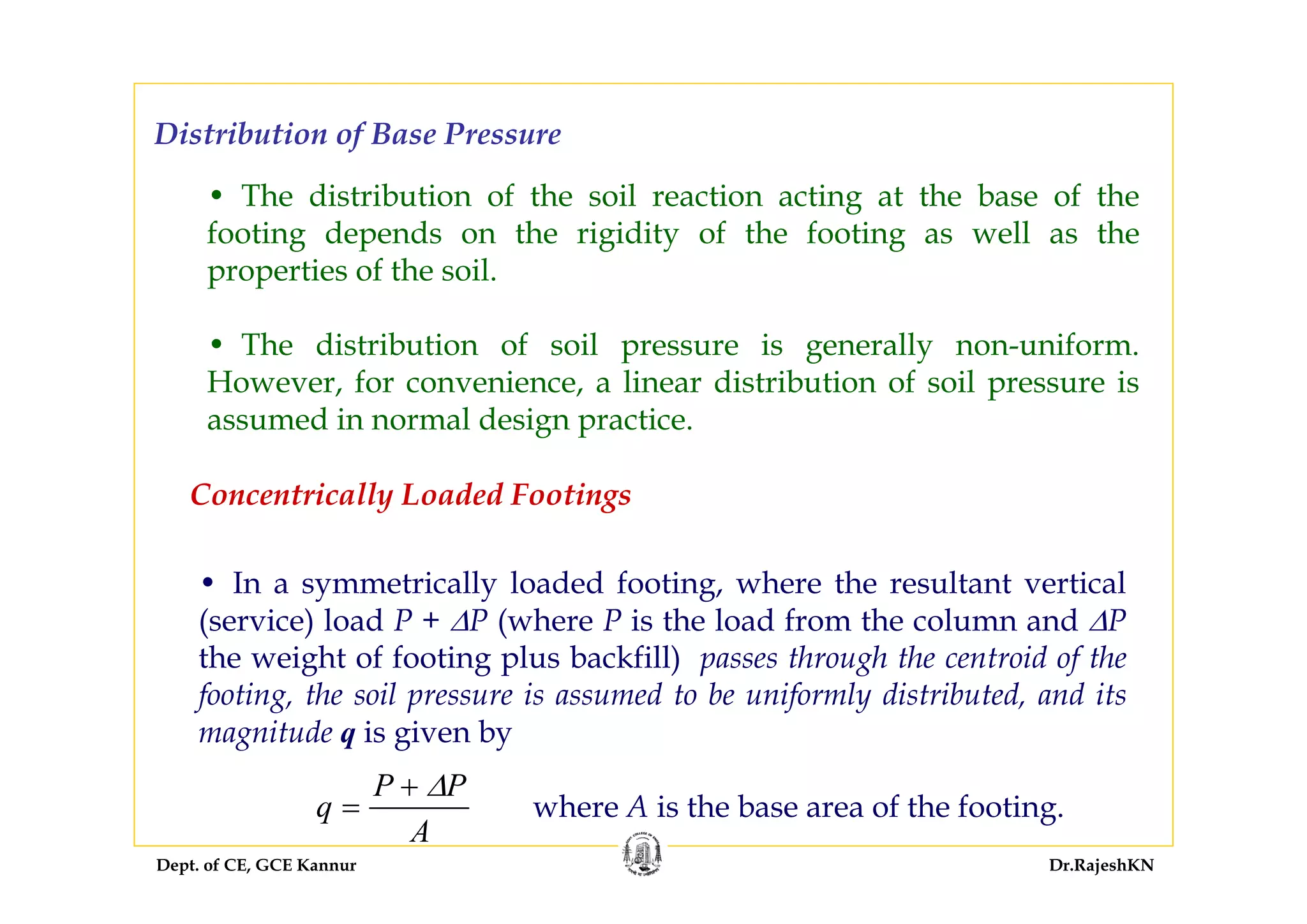Dept. of CE, GCE Kannur Dr.RajeshKN
Distribution of Base Pressure
• The distribution of the soil reaction acting at the base of the
footing depends on the rigidity of the footing as well as the
properties of the soil.
• The distribution of soil pressure is generally non-uniform.
However, for convenience, a linear distribution of soil pressure is
assumed in normal design practice.
• In a symmetrically loaded footing, where the resultant vertical
(service) load P + ΔP (where P is the load from the column and ΔP
the weight of footing plus backfill) passes through the centroid of the
footing, the soil pressure is assumed to be uniformly distributed, and its
magnitude q is given by
Concentrically Loaded Footings
q
P P
A
=
+ Δ
where A is the base area of the footing.
 