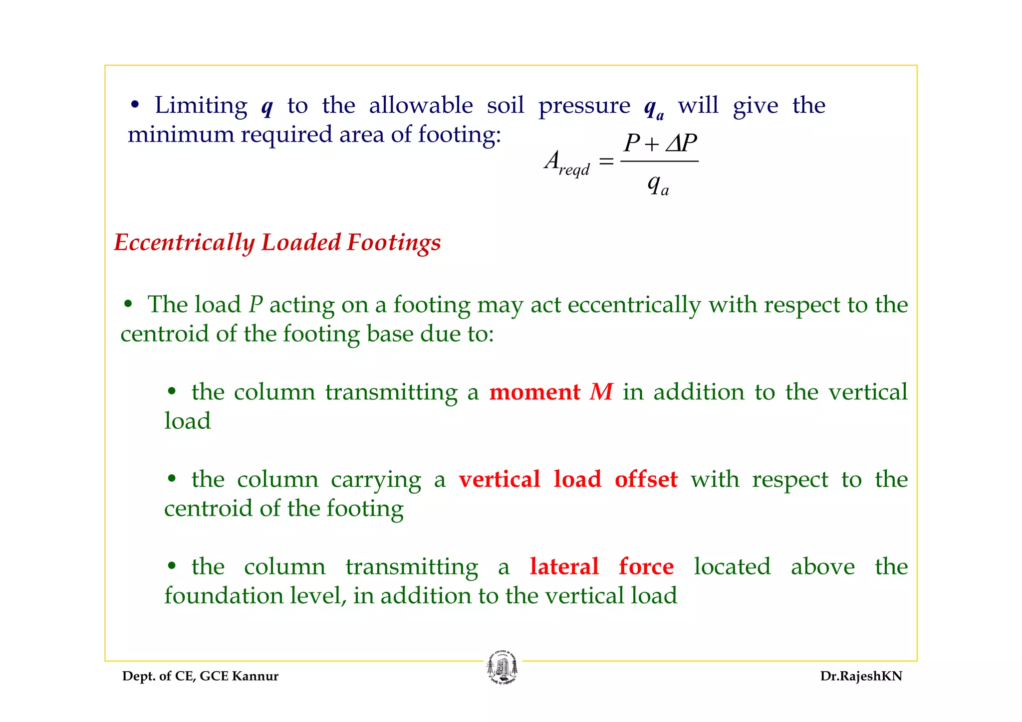 Dept. of CE, GCE Kannur Dr.RajeshKN
• Limiting q to the allowable soil pressure qa will give the
minimum required area of footing:
A
P P
q
reqd
a
=
+ Δ
Eccentrically Loaded Footings
• The load P acting on a footing may act eccentrically with respect to the
centroid of the footing base due to:
• the column transmitting a moment M in addition to the vertical
load
• the column carrying a vertical load offset with respect to the
centroid of the footing
• the column transmitting a lateral force located above the
foundation level, in addition to the vertical load
 