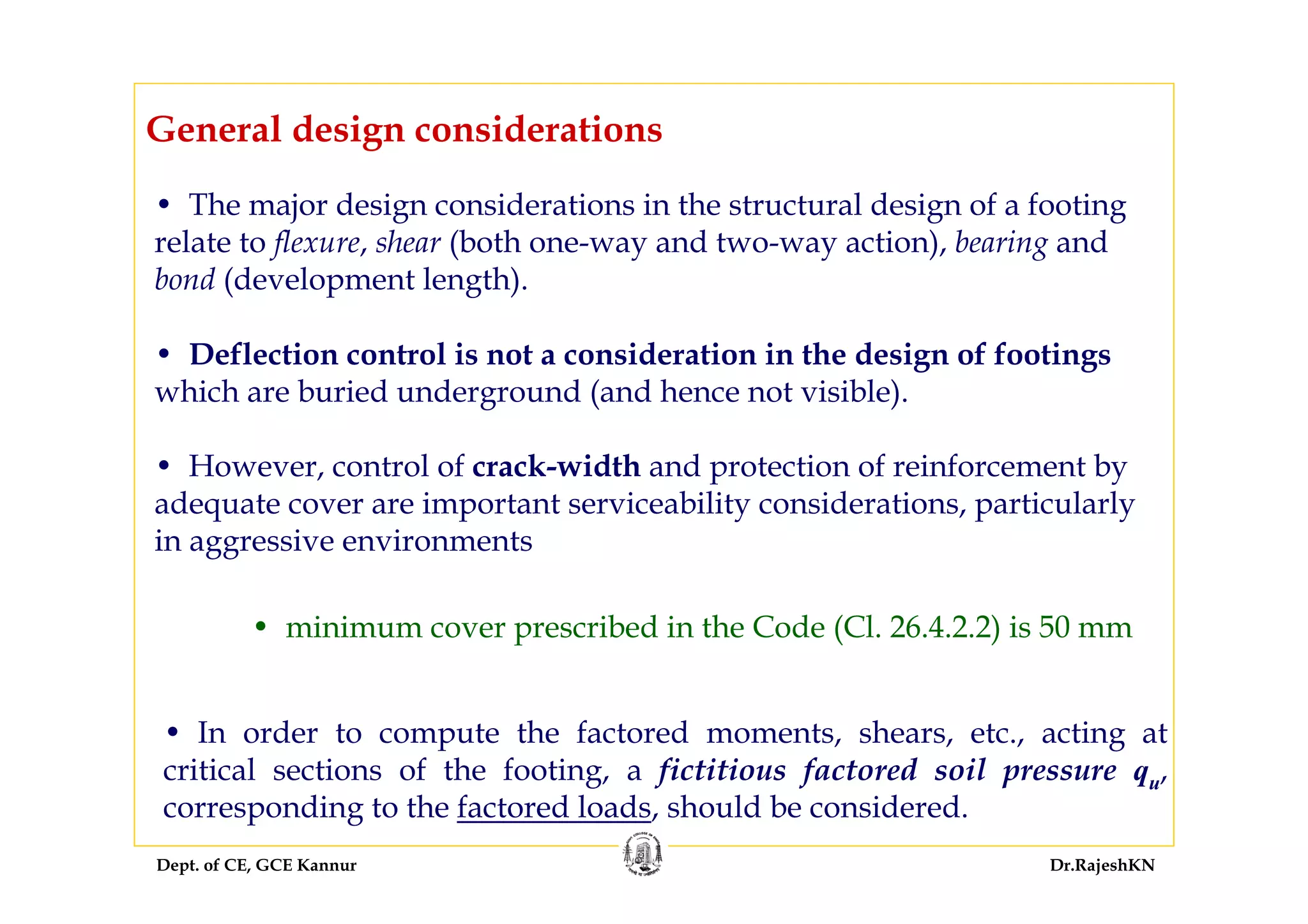 Dept. of CE, GCE Kannur Dr.RajeshKN
General design considerations
• In order to compute the factored moments, shears, etc., acting at
critical sections of the footing, a fictitious factored soil pressure qu,
corresponding to the factored loads, should be considered.
• The major design considerations in the structural design of a footing
relate to flexure, shear (both one-way and two-way action), bearing and
bond (development length).
• Deflection control is not a consideration in the design of footings
which are buried underground (and hence not visible).
• However, control of crack-width and protection of reinforcement by
adequate cover are important serviceability considerations, particularly
in aggressive environments
• minimum cover prescribed in the Code (Cl. 26.4.2.2) is 50 mm
 