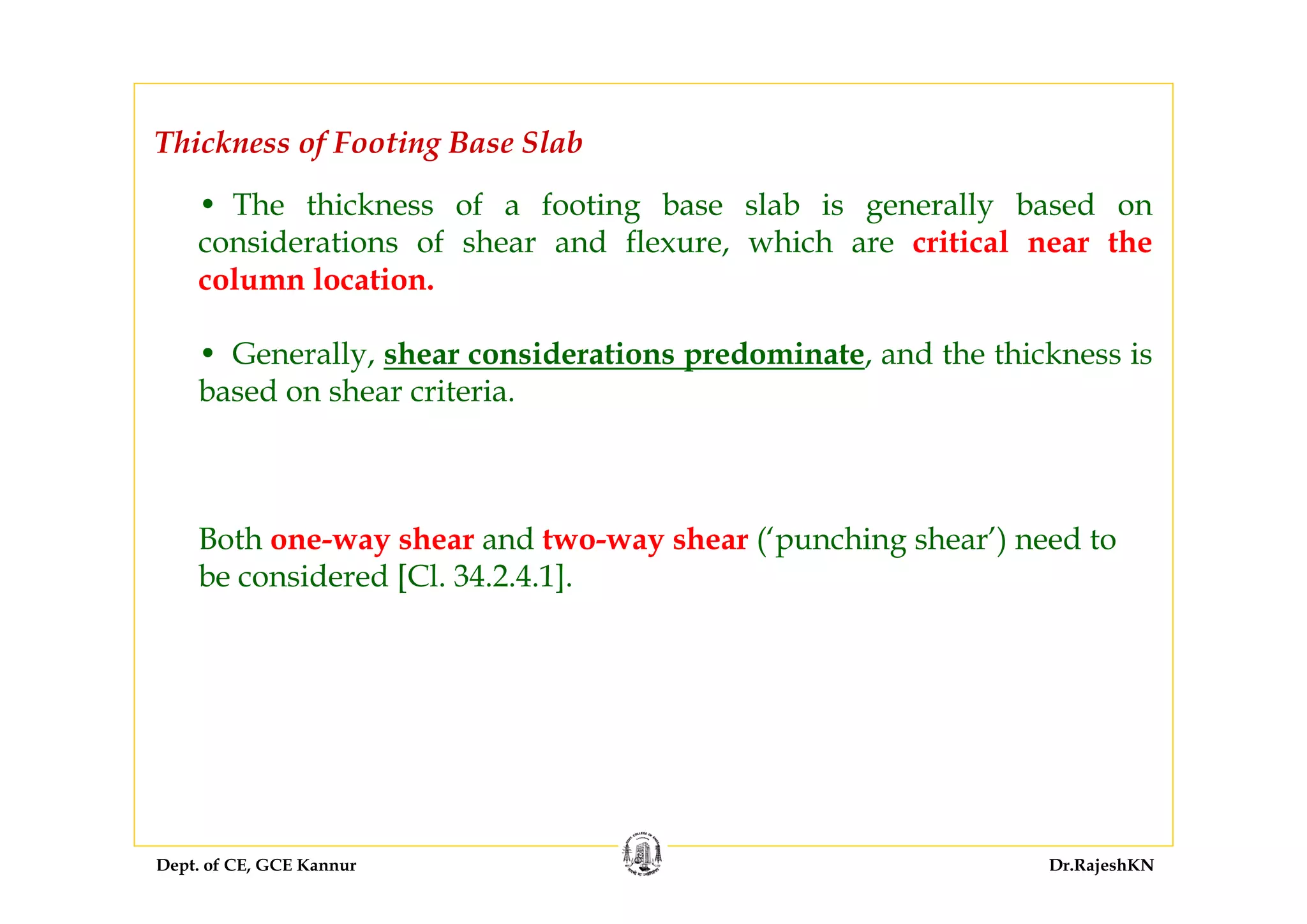 Dept. of CE, GCE Kannur Dr.RajeshKN
Thickness of Footing Base Slab
• The thickness of a footing base slab is generally based on
considerations of shear and flexure, which are critical near the
column location.
• Generally, shear considerations predominate, and the thickness is
based on shear criteria.
Both one-way shear and two-way shear (‘punching shear’) need to
be considered [Cl. 34.2.4.1].
 