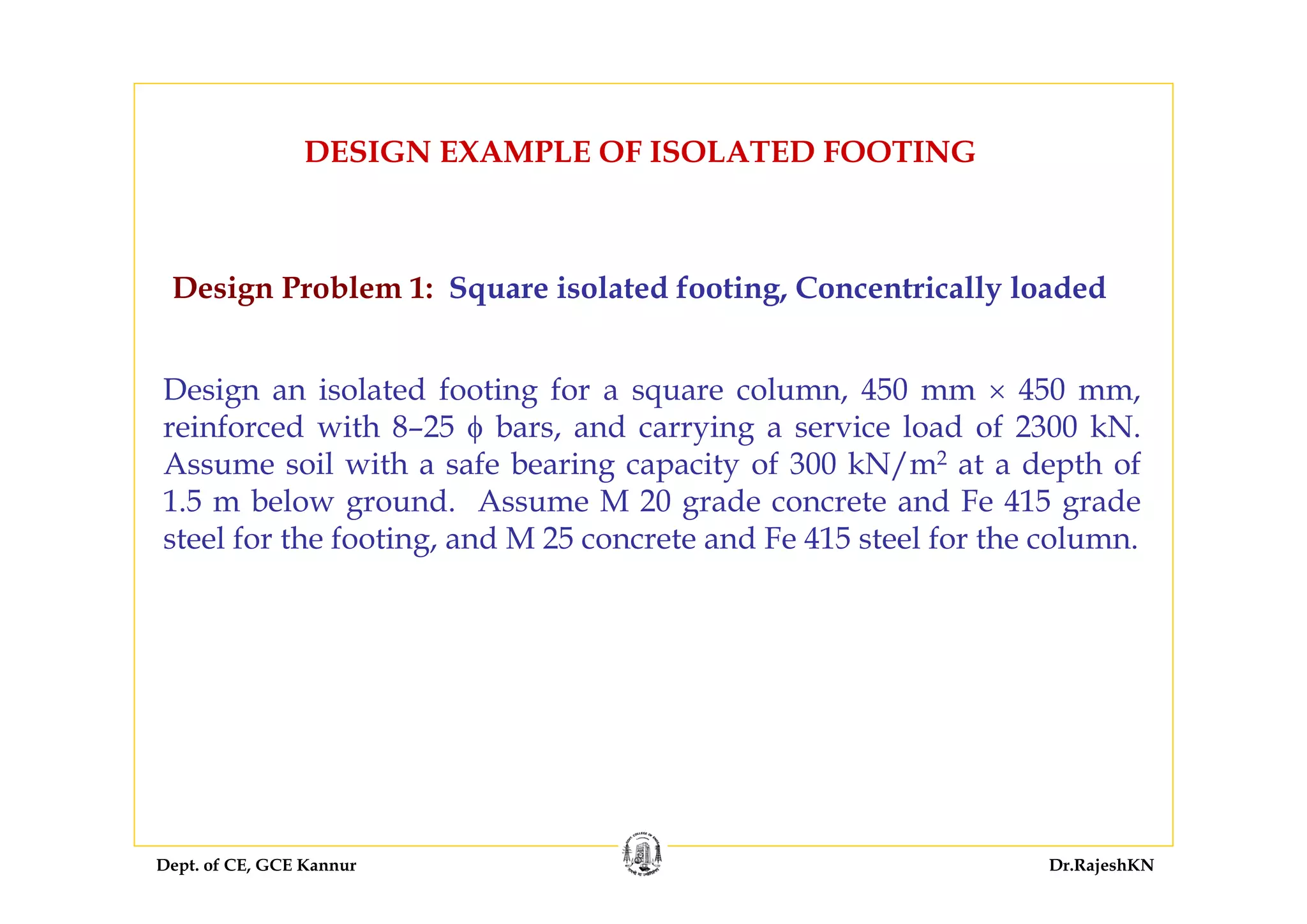 Dept. of CE, GCE Kannur Dr.RajeshKN
DESIGN EXAMPLE OF ISOLATED FOOTING
Design Problem 1: Square isolated footing, Concentrically loaded
Design an isolated footing for a square column, 450 mm × 450 mm,
reinforced with 8–25 φ bars, and carrying a service load of 2300 kN.
Assume soil with a safe bearing capacity of 300 kN/m2 at a depth of
1.5 m below ground. Assume M 20 grade concrete and Fe 415 grade
steel for the footing, and M 25 concrete and Fe 415 steel for the column.
 