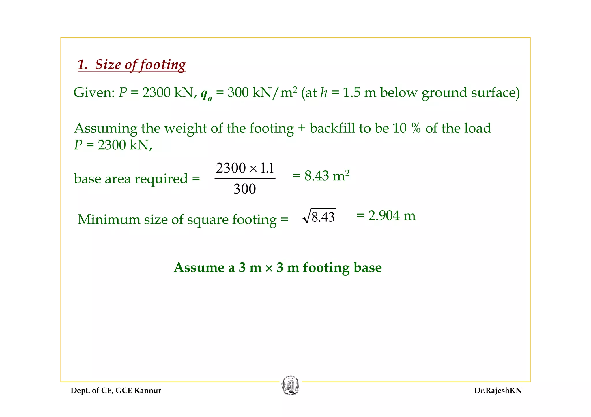 Dept. of CE, GCE Kannur Dr.RajeshKN
1. Size of footing
Given: P = 2300 kN, qa = 300 kN/m2 (at h = 1.5 m below ground surface)
Assuming the weight of the footing + backfill to be 10 % of the load
P = 2300 kN,
base area required =
2300 11
300
× .
= 8.43 m2
Minimum size of square footing = 8.43 = 2.904 m
Assume a 3 m × 3 m footing base
 