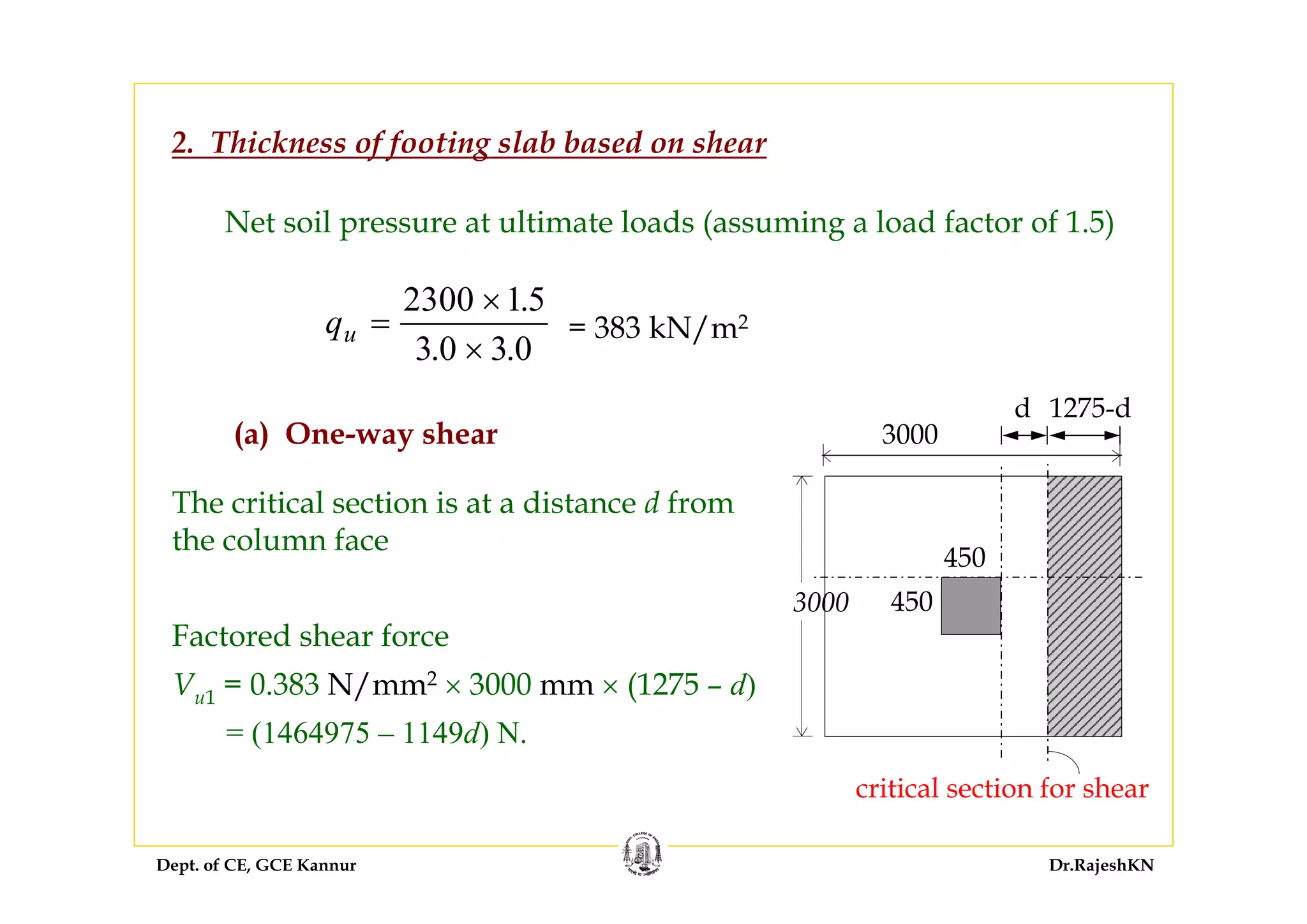 Dept. of CE, GCE Kannur Dr.RajeshKN
2. Thickness of footing slab based on shear
Net soil pressure at ultimate loads (assuming a load factor of 1.5)
qu =
×
×
2300 15
3 0 3 0
.
. .
= 383 kN/m2
(a) One-way shear
The critical section is at a distance d from
the column face
Factored shear force
Vu1 = 0.383 N/mm2 × 3000 mm × (1275 – d)
= (1464975 – 1149d) N.
3000
3000
critical section for shear
450
450
d 1275-d
 