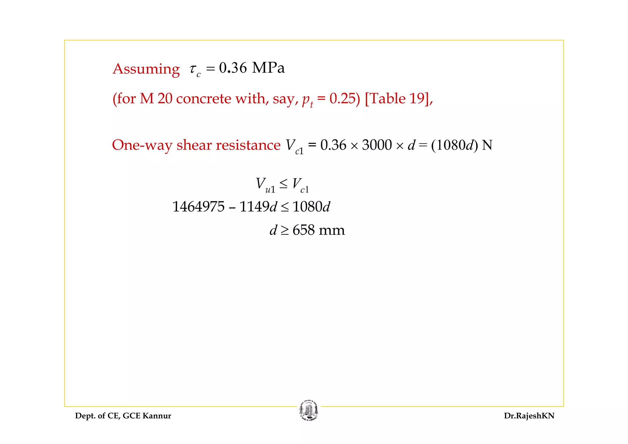 Dept. of CE, GCE Kannur Dr.RajeshKN
Assuming 0 36 MPa.cτ =
(for M 20 concrete with, say, pt = 0.25) [Table 19],
One-way shear resistance Vc1 = 0.36 × 3000 × d = (1080d) N
Vu1 ≤ Vc1
1464975 – 1149d ≤ 1080d
d ≥ 658 mm
 