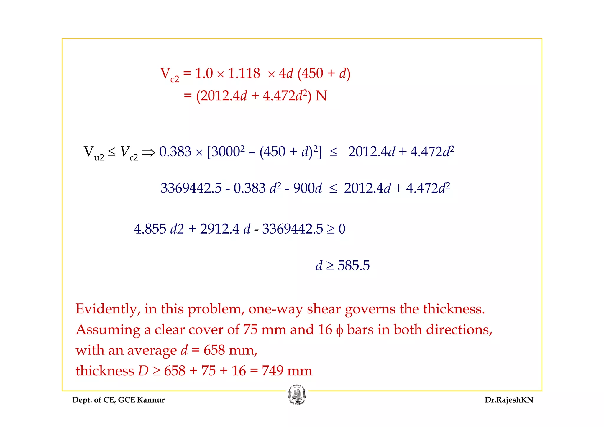 Dept. of CE, GCE Kannur Dr.RajeshKN
Vc2 = 1.0 × 1.118 × 4d (450 + d)
= (2012.4d + 4.472d2) N
Evidently, in this problem, one-way shear governs the thickness.
Assuming a clear cover of 75 mm and 16 φ bars in both directions,
with an average d = 658 mm,
thickness D ≥ 658 + 75 + 16 = 749 mm
Vu2 ≤ Vc2 ⇒ 0.383 × [30002 – (450 + d)2] ≤ 2012.4d + 4.472d2
3369442.5 - 0.383 d2 - 900d ≤ 2012.4d + 4.472d2
4.855 d2 + 2912.4 d - 3369442.5 ≥ 0
d ≥ 585.5
 