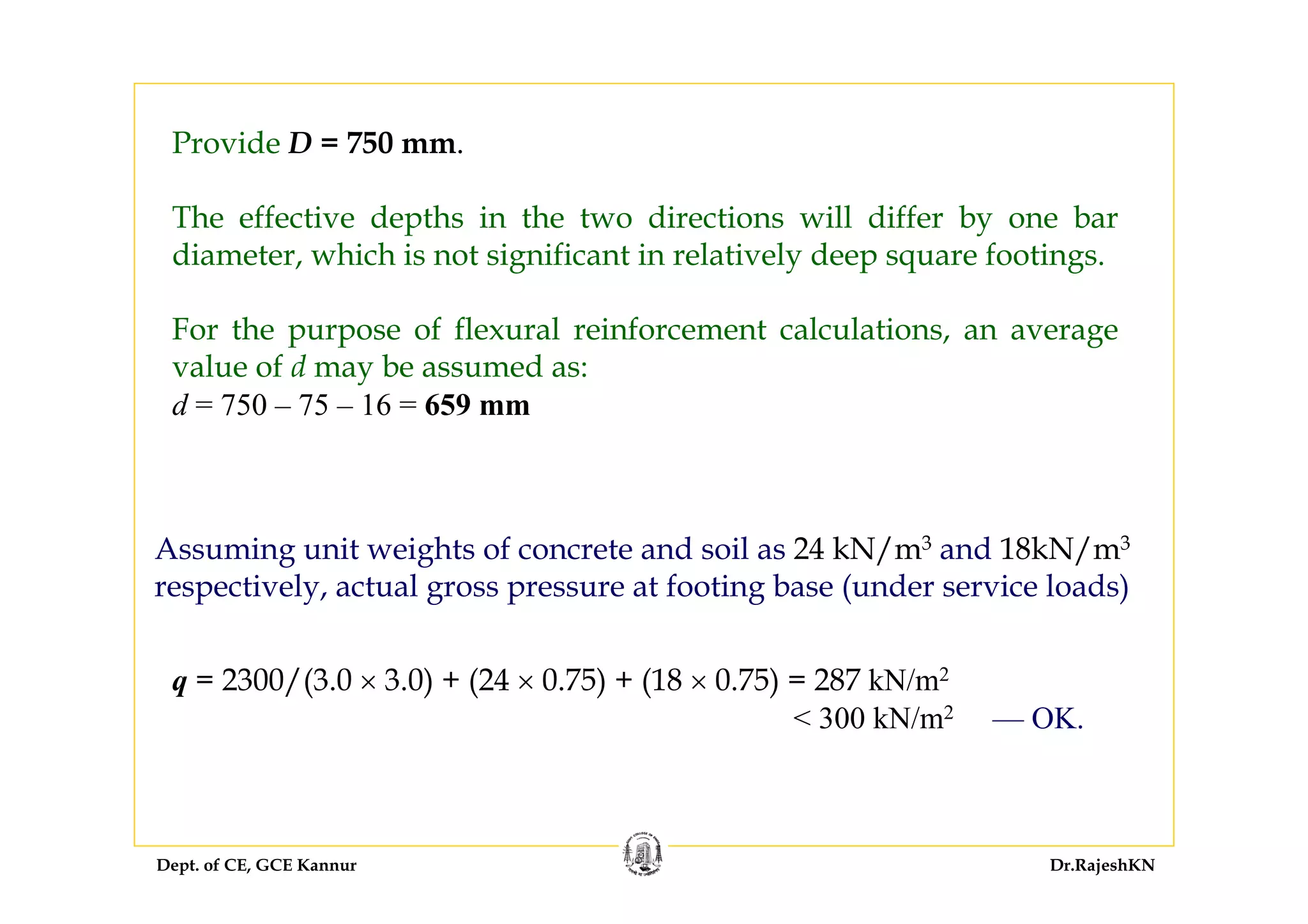 Dept. of CE, GCE Kannur Dr.RajeshKN
Provide D = 750 mm.
The effective depths in the two directions will differ by one bar
diameter, which is not significant in relatively deep square footings.
For the purpose of flexural reinforcement calculations, an average
value of d may be assumed as:
d = 750 – 75 – 16 = 659 mm
Assuming unit weights of concrete and soil as 24 kN/m3 and 18kN/m3
respectively, actual gross pressure at footing base (under service loads)
q = 2300/(3.0 × 3.0) + (24 × 0.75) + (18 × 0.75) = 287 kN/m2
< 300 kN/m2 — OK.
 