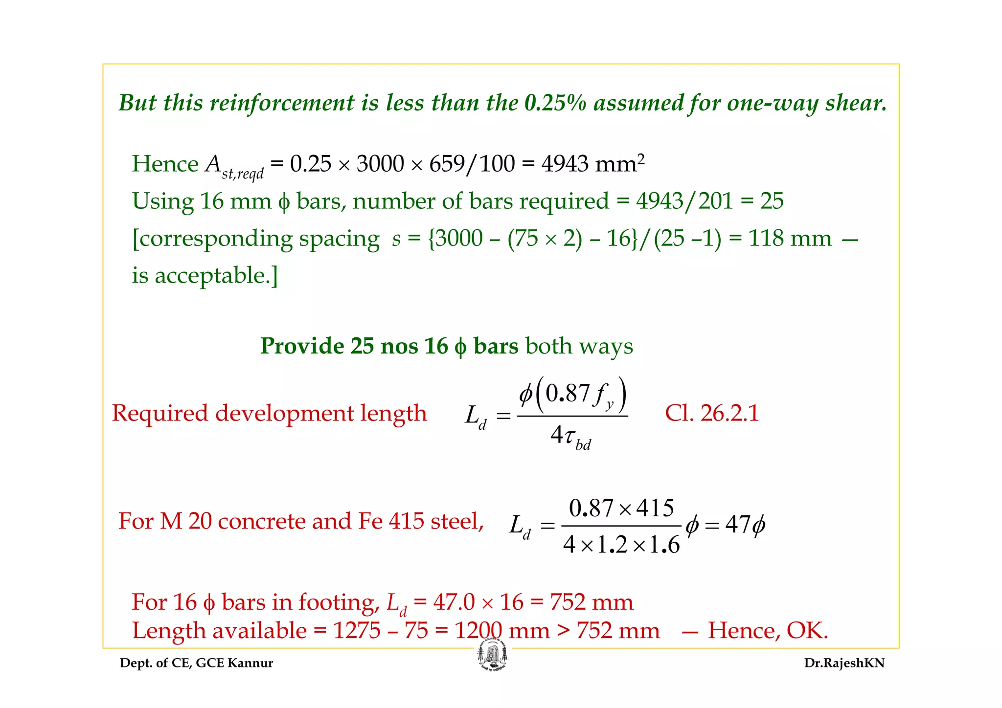 Dept. of CE, GCE Kannur Dr.RajeshKN
But this reinforcement is less than the 0.25% assumed for one-way shear.
Hence Ast,reqd = 0.25 × 3000 × 659/100 = 4943 mm2
Using 16 mm φ bars, number of bars required = 4943/201 = 25
[corresponding spacing s = {3000 – (75 × 2) – 16}/(25 –1) = 118 mm —
is acceptable.]
Provide 25 nos 16 φ bars both ways
Required development length
( )0 87
4
. y
d
bd
f
L
φ
τ
= Cl. 26.2.1
For M 20 concrete and Fe 415 steel,
0 87 415
47
4 1 2 1 6
.
. .
dL φ φ
×
= =
× ×
For 16 φ bars in footing, Ld = 47.0 × 16 = 752 mm
Length available = 1275 – 75 = 1200 mm > 752 mm — Hence, OK.
 