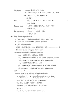 (Pc)Top column = (Pc)above + 𝑊𝑏. 𝑙𝑒/2 + (Pc)self
0 + (30.675X6/2) + (35.05X9/2) + (29.22X4/2) + 9.90
= 0 + 92.01 + 157.725 + 58.44 + 9.90
= 318.75 kN
(Pc)Intermediate column = 318.75 + 92.01 + 157.725 + 58.44 + 9.90 +
= 637.50 kN
(Pc)Ground column = 637.50 + 92.01 + 157.725 + 58.44 + 9.90
= 936.25 kN
(Pc) column Below GL = 936.25 + + 201.82 + 5.40
= 1143.47 kN
A] Design column at ground level
1] (Pc)Gr = 936.25 kN, Design load Pu =1.5 Pc = 1404.375 kN
2] Assume size of column bXD = 230mm X 500mm
3] Check slenderness ratio
le/LLD = 0.65XL / 300 = 0.65 X 3000/300 = 6.5 ------------------≤12
Therefore column is design as short column
4] Calculate minimum eccentricity & moments
exmin = L/500 + D/30 or 20 mm < 0.05D
exmin = 3000/500 + 400/30 or 20 mm = 19.33 or 20mm , = 20mm
Muxmin = exmin.Pu = 20X1404.375/1000 = 28.087 kNm
eymin = L/500 + b/30 or 20mm < 0.05b
eymin = 3000/500 + 300/30 or 20mm = 16 or 20mm, = 20mm
Muymin = eymin.Pu = 20X1404.375/1000 = 28.087 kNm
5] Moment on columns
a) along x-x axis (i.e. bisecting the depth of column)
Mx =
𝐾𝑐
(𝐾𝑐+
𝐾𝑏
2
)
𝑋 𝐹𝑀𝑏
𝐾𝑐
(𝐾𝑐+
𝐾𝑏 1
2
+
𝑘𝑏 2
2
+
𝐾𝑏 3
2
)
𝑋 (𝑀𝑓𝑏2 − 𝑀𝐹𝑏1)
Ic = b.D3
/12 = 300X5003
/12 = 3.125 X109
mm4
,
Kc = Ic/L = 3.125X109
/3000 =1.042X106
Kb = b.D3
/12 = 300X5003
/12 = 3.125X109
mm4
,
Kb = Ib/L
Kb1 = Ib/L1 = 3.125X109
/6000 = 5.20X105
,
 