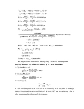 Kb2 = Ib/L2 = 3.125X109
/9000 = 3.47X105
,
Kb3 = Ib/L3 = 3.125X109
/4000 = 7.81X105,
𝑀𝐹𝑏1 =
𝑊𝑏.𝑙𝑒 2
12
=
30.67𝑋62
12
= 92.025 𝑘𝑁𝑚
𝑀𝐹𝑏2 =
𝑊𝑏.𝑙𝑒 2
12
=
35.0.5𝑋92
12
= 236.59 𝑘𝑁𝑚
𝑀𝐹𝑏3 =
𝑊𝑏.𝑙𝑒 2
12
=
29.22𝑋42
12
= 38.96 𝑘𝑁𝑚
Mx =
𝐾𝑐
(𝐾𝑐+
𝐾𝑏 1
2
+
𝑘𝑏 2
2
+
𝐾𝑏 3
2
)
𝑋 (𝑀𝑓𝑏2 − 𝑀𝐹𝑏1)
=
10.42𝑋105
(10.42𝑋105 +
5.20𝑋105
2
+
3.47𝑋105
2
+
7.81𝑋105
2
)
𝑋 (236.59 − 92.025)
= 0.5584 X 144.565
= 80.73 kNm
Mux= 1.5 Mx = 1.5 X 80.73 = 121.09 kNm > Mumin =28.085 kNm
My =
𝐾𝑐
(𝐾𝑐+
𝐾𝑏 1
2
+
𝑘𝑏 2
2
+
𝐾𝑏 3
2
)
𝑋 (𝑀𝑓𝑏3)
= 0.5584 X 38.96
= 21.75 kNm
As Muy < Muymin = 28.087 kNm
So, design column with uniaxial bending along XX axis i.e. bisecting depth.
Bisecting the depth of Column (i.e. bending @ X-X axis/ major axis)
1] Calculate Pu/fck.bD
𝑃𝑢
𝐹𝑐𝑘.𝑏.𝐷
=
1404.375𝑋1000
20𝑋300𝑋500
= 0.468
2] Calculate Mu/fckbD2
𝑀𝑢𝑥
𝐹𝑐𝑘.𝑏.𝐷2
=
121.09𝑋106
20𝑋300𝑋5002
= 0.081
3] Calculate d’/D
𝑑′
𝐷
=
50
500
= 0.10
4] From the chart given in SP 16, Chart no.44, depending on dc’/D, grade of steel (fy),
obtained the point of intersection of Pu/fckbD & Mu/fckbD2
and interpolate the value of
p/fck, Assume equal distribution of reinforcement.
 