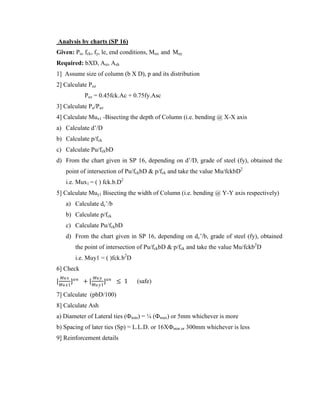Analysis by charts (SP 16)
Given: Pu, fck, fy, le, end conditions, Mux and Muy
Required: bXD, Ast, Ash
1] Assume size of column (b X D), p and its distribution
2] Calculate Puz
Puz = 0.45fck.Ac + 0.75fy.Asc
3] Calculate Pu/Puz
4] Calculate Mux1 -Bisecting the depth of Column (i.e. bending @ X-X axis
a) Calculate d’/D
b) Calculate p/fck
c) Calculate Pu/fckbD
d) From the chart given in SP 16, depending on d’/D, grade of steel (fy), obtained the
point of intersection of Pu/fckbD & p/fck and take the value Mu/fckbD2
i.e. Mux1 = ( ) fck.b.D2
5] Calculate Muy1 Bisecting the width of Column (i.e. bending @ Y-Y axis respectively)
a) Calculate dc’/b
b) Calculate p/fck
c) Calculate Pu/fckbD
d) From the chart given in SP 16, depending on dc’/b, grade of steel (fy), obtained
the point of intersection of Pu/fckbD & p/fck and take the value Mu/fckb2
D
i.e. Muy1 = ( )fck.b2
D
6] Check
[
𝑀𝑢𝑥
𝑀𝑢𝑥1
]𝛼𝑛
+ [
𝑀𝑢𝑦
𝑀𝑢𝑦1
]𝑎𝑛
≤ 1 (safe)
7] Calculate (pbD/100)
8] Calculate Ash
a) Diameter of Lateral ties (Фmin) = ¼ (Фmax) or 5mm whichever is more
b) Spacing of later ties (Sp) = L.L.D. or 16XФmin or 300mm whichever is less
9] Reinforcement details
 