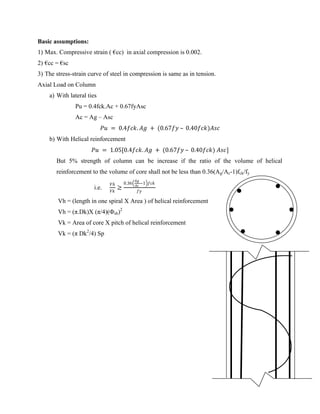 Basic assumptions:
1) Max. Compressive strain ( €cc) in axial compression is 0.002.
2) €cc = €sc
3) The stress-strain curve of steel in compression is same as in tension.
Axial Load on Column
a) With lateral ties
Pu = 0.4fck.Ac + 0.67fyAsc
Ac = Ag – Asc
𝑃𝑢 = 0.4𝑓𝑐𝑘. 𝐴𝑔 + (0.67𝑓𝑦 – 0.40𝑓𝑐𝑘)𝐴𝑠𝑐
b) With Helical reinforcement
𝑃𝑢 = 1.05[0.4𝑓𝑐𝑘. 𝐴𝑔 + (0.67𝑓𝑦 – 0.40𝑓𝑐𝑘) 𝐴𝑠𝑐]
But 5% strength of column can be increase if the ratio of the volume of helical
reinforcement to the volume of core shall not be less than 0.36(Ag/Ac-1)fck/fy
i.e.
𝑉𝑕
𝑉𝑘
≥
0.36
𝐴𝑔
𝐴𝑐
−1 𝑓𝑐𝑘
𝑓𝑦
Vh = (length in one spiral X Area ) of helical reinforcement
Vh = (π.Dk)X (π/4)(Фsh)2
Vk = Area of core X pitch of helical reinforcement
Vk = (π Dk2
/4) Sp
 