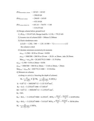(Pc)Intermediate column = 145.03 + 145.03
= 290.05 kN
(Pc)Ground column = 290.05 + 145.05
= 435.10 kN
(Pc) column Below GL = 435.10 + 78.975 + 5.40
= 519.475 kN
A] Design column below ground level
1] (Pc)Gr = 519.475 kN, Design load Pu =1.5 Pc = 779.21 kN
2] Assume size of column bXD = 300mm X 500mm
3] Check slenderness ratio
le/LLD = 1.2XL / 300 = 1.2X 1.8/300 = 7.2------------------≤12
the column is short
4 Calculate minimum eccentricity & moments
exmin = L/500 + D/30 or 20 mm < 0.05D
exmin = 1800/500 + 500/30 or 20 mm = 20.26 or 20mm , take 20.26mm
Muxmin = exmin.Pu = 20.26X779.21/1000 = 15.78 kNm
eymin = L/500 + b/30 or 20mm < 0.05b
eymin = 1800/500 + 300/30 or 20mm = 13.60 or 20mm, = 20mm
Muymin = eymin.Pu = 20X779.21/1000 = 15.58 kNm
4] Moment on columns
a) along x-x axis (i.e. bisecting the depth of column)
Mx =
𝐾𝑐
(𝐾𝑐+
𝐾𝑏
2
)
𝑋 𝐹𝑀𝑏
𝐾𝑐
(𝐾𝑐+
𝐾𝑏 1
2
+
𝑘𝑏 2
2
)
𝑋 (𝑀𝑓𝑏1)
Ic = b.D3
/12 = 300X5003
/12 = 3.125 X109
mm4
,
Kc = Ic/L = 3.125X109
/1800 =17.36X105
Kb = b.D3
/12 = 300X5003
/12 = 3.125X109
mm4
,
Kb = Ib/L
Kb1 = Ib/L1 = 3.125X109
/5000 = 6.25X105
, 𝑀𝐹𝑏1 =
𝑊𝑏.𝑙𝑒 2
12
=
30.67𝑋52
12
= 63.89 𝑘𝑁𝑚
Kb2 = Ib/L2 = 3.125X109
/4000 = 7.81X105,
𝑀𝐹𝑏2 =
𝑊𝑏.𝑙𝑒 2
12
=
29.22𝑋42
12
= 38.96 𝑘𝑁𝑚
Mx =
𝐾𝑐
(𝐾𝑐+
𝐾𝑏 1
2
+
𝑘𝑏 2
2
)
𝑋 𝑀𝐹𝑏1
 