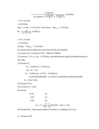 =
17.36𝑋105
(17.36𝑋105 +
6.25𝑋105
2
+
7.81𝑋105
2
)
𝑋 (63.89)
= 0.711 X 63.89
= 45.42 kNm
Mux= 1.5 Mx = 1.5 X 45.42 = 68.14 kNm > Mumin = 15.78 kNm
My =
𝐾𝑐
(𝐾𝑐+
𝐾𝑏 1
2
+
𝑘𝑏 2
2
)
𝑋 (𝑀𝑓𝑏2)
= 0.711 X 38.96
= 27.70 kNm
As Muy < Muymin = 15.58 kNm
So, design column subjected to axial load with Bi-axial bending.
1] Assume size of column (b X D) = 300mm X 500mm
2] Assume p = 2%, i.e. Asc = (2/100)Ag and reinforcement equally distributed among all
four sides.
3] Calculate Puz
Puz = 0.45fck.Ac + 0.75fy.Asc
Ag = Ac + Asc
Puz = 0.45fck.Ag + (0.75fy – 0.45fck)Asc
= 0.45X20X(300X500) + (0.75X415 -0.45X20)X(2/100)X(300X500)
Puz =2256.75 kN
3] Calculate Pu/Puz
779.21/2256.75 = 0.345
4] Find 𝛼𝑛,
Pu/Puz 𝛼𝑛
0.20 1.0
0.80 2.0
𝛼𝑛 = 1 +
2 − 1
0.8 − 02
𝑋 0.345 − 0.2 = 1.24
4] Calculate Mux1 -Bisecting the depth of Column (i.e. bending @ X-X axis
e) Calculate d’/D
 