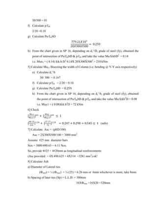 50/500 = 01
f) Calculate p/fck
2/20 =0.10
g) Calculate Pu/fckbD
779.21𝑋103
20𝑋300𝑋500
= 0.259
h) From the chart given in SP 16, depending on dc’/D, grade of steel (fy), obtained the
point of intersection of Pu/fckbD & p/fck and take the value Mu/fckbD2
= 0.14
i.e. Mux1 = ( 0.14) fck.b.D2
0.14X 20X300X5002
= 210 kNm
5] Calculate Muy1 Bisecting the width of Column (i.e. bending @ Y-Y axis respectively)
e) Calculate dc’/b
50/ 300 = 0.167
f) Calculate p/fck = 2/20 = 0.10
g) Calculate Pu/fckbD = 0.259
h) From the chart given in SP 16, depending on dc’/b, grade of steel (fy), obtained
the point of intersection of Pu/fckbD & p/fck and take the value Mu/fckb2
D = 0.08
i.e. Muy1 = ( 0.08)fck.b2
D = 72 kNm
6] Check
[
𝑀𝑢𝑥
𝑀𝑢𝑥1
]𝛼𝑛
+ [
𝑀𝑢𝑦
𝑀𝑢𝑦 1
]𝛼𝑛
≤ 1
[
68.14
210
]1.24
+ [
27.17
72
]1.24
= 0.247 + 0.298 = 0.545 ≤ 1 (safe)
7] Calculate Asc = (pbD/100)
Asc = 2X300X500/100 = 3000 mm2
Assume #25 mm diameter bars
Nos = 3000/490.63 = 6.11 Nos.
So, provide 4#25 + 4#20mm as longitudinal reinforcements
(Asc provided = 4X 490.625 + 4X314 =3281 mm2
) ok!
8] Calculate Ash
a) Diameter of Lateral ties
(Фmin) = ¼ (Фmax) = ¼ (25) = 6.26 mm or 6mm whichever is more, take 8mm
b) Spacing of later ties (Sp) = L.L.D. = 300mm
16XФmin =16X20 =320mm
 