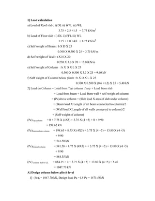 1] Load calculation
a) Load of Roof slab : i) DL ii) WPL iii) WL
3.75 + 2.5 +1.5 = 7.75 kN/m2
b) Load of Floor slab : i) DL ii) FFL iii) WL
3.75 + 1.0 +4.0 = 8.75 kN/m2
c) Self weight of Beam : b X D X 25
0.300 X 0.500 X 25 = 3.75 kN/m
d) Self weight of Wall : t X H X 20
0.230 X 3.0 X 20 = 13.80kN/m
e) Self weight of Column : b X D X L X 25
0.300 X 0.500 X 3.3 X 25 = 9.90 kN
f) Self weight of Column below plinth : b X D X L X 25
0.300 X 0.500 X (0.6 +1.2) X 25 = 5.40 kN
2] Load on Column = Load from Top column if any + Load from slab
+ Load from beam + Load from wall + self weight of column
= (Pc)above column + (Slab load X area of slab under column)
+ (Beam load X Length of all beam connected to column)/2
+ (Wall load X Length of all walls connected to column)/2
+ (Self weight of column)
(Pc)Top column = 0 + 7.75 X (4X5) + 3.75 X (4 +5) + 0 + 9.90
= 198.65 kN
(Pc)Intermediate column = 198.65 + 8.75 X (4X5) + 3.75 X (4 +5) + 13.80 X (4 +5)
+ 9.90
= 541.50 kN
(Pc)Ground column = 541.50 + 8.75 X (4X5) + + 3.75 X (4 +5) + 13.80 X (4 +5)
+ 9.90
= 884.35 kN
(Pc) column Below GL = 884.35 + 0 + 3.75 X (4 +5) + 13.80 X (4 +5) + 5.40
= 1047.70 kN
A] Design column below plinth level
1] (Pc)0 = 1047.70 kN, Design load Pu =1.5 Pc = 1571.55kN
 
