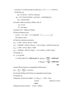 2] Assume % of steel provided in column (p) = 1.5% ------------(0.8-4%)
3] Calculate Ag
Ag = Pu /[0.4Fck + (0.67fy -0.4fck) p]
Ag = 1571.55X103
/[0.4X20 + (0.67X415 – 0.4X20)X0.015]
Ag = 130410.97mm2
4] Assume width of column as 300mm, find D
Ag = b X D
D = 434.70mm
Consider b X D = 300mm X 450mm
5] Check slenderness ratio
le/LLD = 1.5 l / 300 = 1.5 X 1800/300 = 9 ------------------≤12
the column is short
6] Check for minimum eccentricity
exmin = L/500 + D/30 or 20 mm < 0.05D
exmin = 1800/500 + 450/30 or 20 mm = 18.6 or 20mm < 0.05D (22.5mm) ok!
eymin = L/500 + b/30 or 20mm < 0.05b
eymin = 1800/500 + 300/30 or 20mm = 13.6 or 20mm < 0.05b (15mm)
7] Calculate Asc
Asc = p X Ag/100)
=1.5/100 (130410.97) =1956.16 mm2
≥ (Asc) min =
𝟎.𝟖.𝒃.𝑫
𝟏𝟎𝟎
= 𝟏𝟐𝟎𝟎 𝒎𝒎𝟐
≤ (Asc)max = =
𝟒.𝒃.𝑫
𝟏𝟎𝟎
= 𝟔𝟎𝟎𝟎 𝒎𝒎𝟐
Ok!
Assume 20mm# diameter as longitudinal reinforcement.
Nos. =
𝐴𝑠𝑐
𝑎𝑠𝑐
=
1956.16
314
= 6.23 𝑁𝑜𝑠.
So, Provide 6#20mm and 2#12mm as longitudinal reinforcement
7] Calculate Ash
a) Diameter of Lateral ties (Фsh) = i) ¼ (Фmax) = ¼ X20 = 5mm
ii) 6mm whichever is more
= 6mm
b) Spacing of later ties (Sp) = i) LLD = 300mm
 