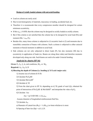Design of Axially loaded column with uni-axial bending
 Load on column are rarely axial.
 Due to non-homogeneity of materials, inaccuracy in loading, accidental load, etc.
 Therefore it is recommends that every compression member should be designed for certain
minimum eccentricity.
 If this emin ≥ 0.05D, then the column may be designed as axially loaded as axially column.
 But if this criteria is not satisfied then the column has to be designed for axial load (Pu) and
moment (Mu = emin Pu).
 Besides this, many times column is subjected to (1) eccentric load or (2) end moments due to
monolithic connection of beams with columns. Such a column is subjected to either uniaxial
moments or biaxial moments in addition to axial load.
 Side columns are not only subjected to direct loads (P), but also moments (M) due to
eccentricity in application of loads (ex. Beams are along three sides) and therefore moments
developed only along one side. Such beams are said to be under Uniaxial bending.
Analysis by charts (SP 16)
Given: Pu, fck, fy, le, end conditions, Mux or Muy
Required: Ast, Ash, b, D
A] Bisecting the depth of Column (i.e. bending @ X-X axis/ major axis)
1] Assume size of column (b X D)
2] Calculate Pu/fckbD
3] Calculate Mu/fckbD2
4] Calculate dc’/D
5] From the chart given in SP 16, depending on dc’/D, grade of steel (fy), obtained the
point of intersection of Pu/fckbD & Mu/fckbD2
and interpolate the value of p/fck
6] Calculate Asc
Asc = (p X bD/100) ≥ (Asc)min
Assume diameter of longitudinal reinforcement find Nos.
7] Calculate Ash
a) Diameter of Lateral ties (Фsh) = ¼ (Фmax) or 6mm whichever is more
b) Spacing of later ties (Sp) = a) L.L.D.
 