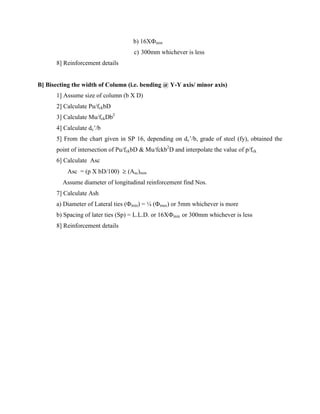 b) 16XФmin
c) 300mm whichever is less
8] Reinforcement details
B] Bisecting the width of Column (i.e. bending @ Y-Y axis/ minor axis)
1] Assume size of column (b X D)
2] Calculate Pu/fckbD
3] Calculate Mu/fckDb2
4] Calculate dc’/b
5] From the chart given in SP 16, depending on dc’/b, grade of steel (fy), obtained the
point of intersection of Pu/fckbD & Mu/fckb2
D and interpolate the value of p/fck
6] Calculate Asc
Asc = (p X bD/100) ≥ (Asc)min
Assume diameter of longitudinal reinforcement find Nos.
7] Calculate Ash
a) Diameter of Lateral ties (Фmin) = ¼ (Фmax) or 5mm whichever is more
b) Spacing of later ties (Sp) = L.L.D. or 16XФmin or 300mm whichever is less
8] Reinforcement details
 