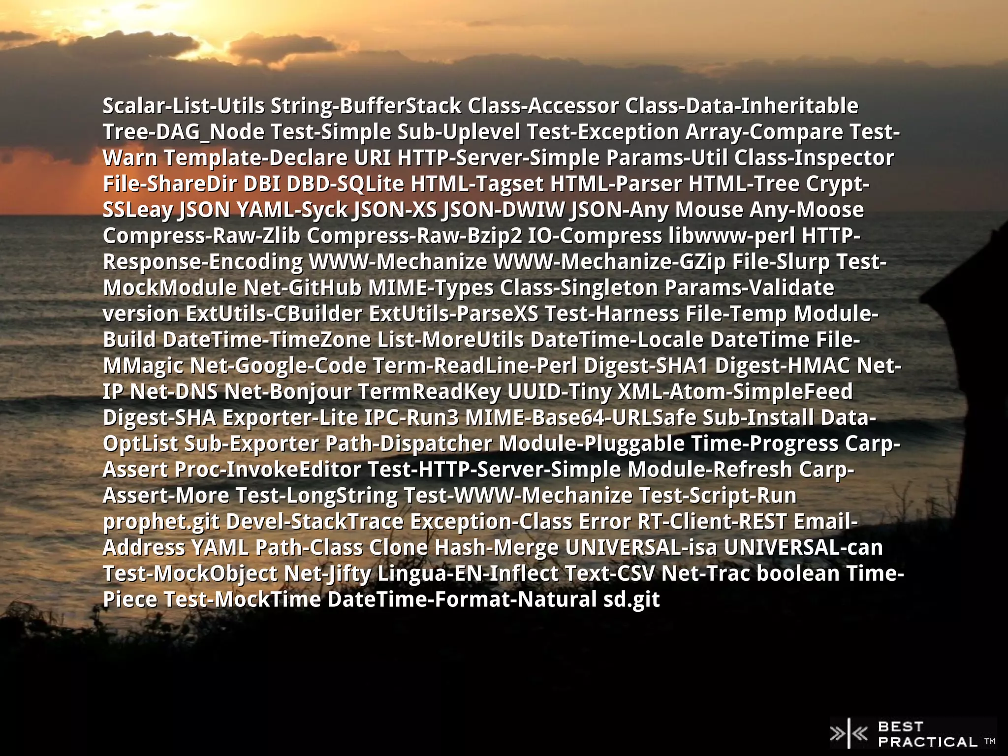 Scalar-List-Utils String-BufferStack Class-Accessor Class-Data-Inheritable
Tree-DAG_Node Test-Simple Sub-Uplevel Test-Exception Array-Compare Test-
Warn Template-Declare URI HTTP-Server-Simple Params-Util Class-Inspector
File-ShareDir DBI DBD-SQLite HTML-Tagset HTML-Parser HTML-Tree Crypt-
SSLeay JSON YAML-Syck JSON-XS JSON-DWIW JSON-Any Mouse Any-Moose
Compress-Raw-Zlib Compress-Raw-Bzip2 IO-Compress libwww-perl HTTP-
Response-Encoding WWW-Mechanize WWW-Mechanize-GZip File-Slurp Test-
MockModule Net-GitHub MIME-Types Class-Singleton Params-Validate
version ExtUtils-CBuilder ExtUtils-ParseXS Test-Harness File-Temp Module-
Build DateTime-TimeZone List-MoreUtils DateTime-Locale DateTime File-
MMagic Net-Google-Code Term-ReadLine-Perl Digest-SHA1 Digest-HMAC Net-
IP Net-DNS Net-Bonjour TermReadKey UUID-Tiny XML-Atom-SimpleFeed
Digest-SHA Exporter-Lite IPC-Run3 MIME-Base64-URLSafe Sub-Install Data-
OptList Sub-Exporter Path-Dispatcher Module-Pluggable Time-Progress Carp-
Assert Proc-InvokeEditor Test-HTTP-Server-Simple Module-Refresh Carp-
Assert-More Test-LongString Test-WWW-Mechanize Test-Script-Run
prophet.git Devel-StackTrace Exception-Class Error RT-Client-REST Email-
Address YAML Path-Class Clone Hash-Merge UNIVERSAL-isa UNIVERSAL-can
Test-MockObject Net-Jifty Lingua-EN-Inflect Text-CSV Net-Trac boolean Time-
Piece Test-MockTime DateTime-Format-Natural sd.git
 