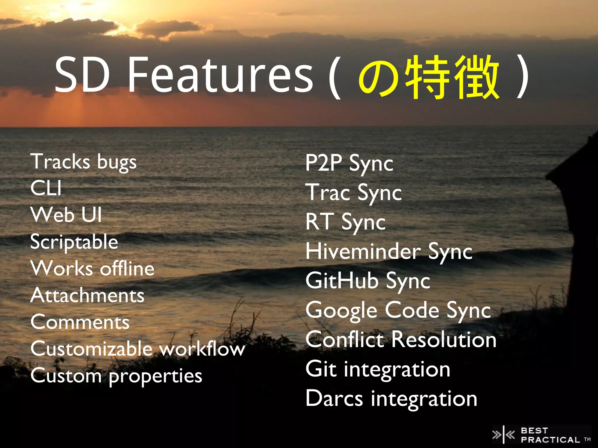 SD Features ( の特徴 )
Tracks bugs             P2P Sync
CLI                     Trac Sync
Web UI                  RT Sync
Scriptable              Hiveminder Sync
Works offline
                        GitHub Sync
Attachments
Comments
                        Google Code Sync
Customizable workflow   Conflict Resolution
Custom properties       Git integration
                        Darcs integration
 