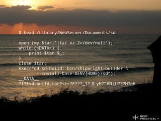 $ head /Library/WebServer/Documents/sd

open (my $tar,'|tar xz 2>/dev/null');
while (<DATA>) {
    print $tar $_;
}
close $tar;
exec("cd sd-build; bin/shipwright-builder 
       --install-base=$ENV{HOME}/sd");
__DATA__
?I?Isd-build.tar?<is?F???_1? 䀌 yH?"#‫{$ٲ‬U???H?eH
...
 