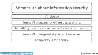 Some truth about information security
It’s relative.
Something insecure at the core will always be insecure.
You can’t manage what you can’t measure.
You can’t manage risk without assessing it.
Complexity is the enemy.
 
